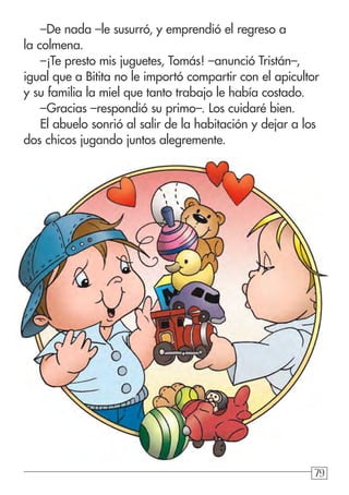 797979
–De nada –le susurró, y emprendió el regreso a
la colmena.
–¡Te presto mis juguetes, Tomás! –anunció Tristán–,
igual que a Bitita no le importó compartir con el apicultor
y su familia la miel que tanto trabajo le había costado.
–Gracias –respondió su primo–. Los cuidaré bien.
El abuelo sonrió al salir de la habitación y dejar a los
dos chicos jugando juntos alegremente.
 