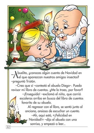828282
–Abuelito, ¿conoces algún cuento de Navidad en
el que aparezcan nuestros amigos insectos?
–preguntó Tristán.
–Creo que sí –contestó el abuelo Diego–. Puedo
revisar mi libro de cuentos. ¿Me lo traes, por favor?
–¡Enseguida! –exclamó el niño, que corrió
escaleras arriba en busca del libro de cuentos
favorito de su abuelo.
Al regresar con el libro, se sentó junto al
anciano, ansioso de escuchar un cuento.
–Ah, aquí está, «¡Felicidad en
Navidad!» –dijo el abuelo con una
sonrisa, y empezó a leer...
 
