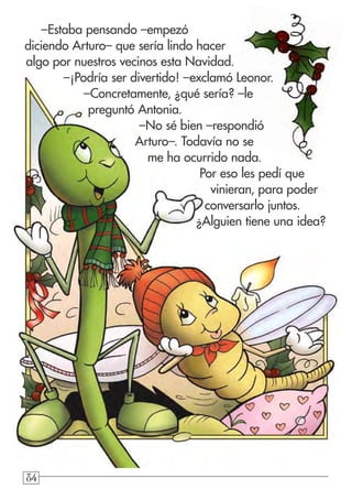 848484
–Estaba pensando –empezó
diciendo Arturo– que sería lindo hacer
algo por nuestros vecinos esta Navidad.
–¡Podría ser divertido! –exclamó Leonor.
–Concretamente, ¿qué sería? –le
preguntó Antonia.
–No sé bien –respondió
Arturo–. Todavía no se
me ha ocurrido nada.
Por eso les pedí que
vinieran, para poder
conversarlo juntos.
¿Alguien tiene una idea?
 