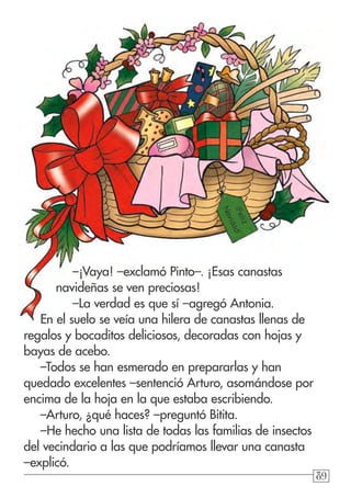 898989
–¡Vaya! –exclamó Pinto–. ¡Esas canastas
navideñas se ven preciosas!
–La verdad es que sí –agregó Antonia.
En el suelo se veía una hilera de canastas llenas de
regalos y bocaditos deliciosos, decoradas con hojas y
bayas de acebo.
–Todos se han esmerado en prepararlas y han
quedado excelentes –sentenció Arturo, asomándose por
encima de la hoja en la que estaba escribiendo.
–Arturo, ¿qué haces? –preguntó Bitita.
–He hecho una lista de todas las familias de insectos
del vecindario a las que podríamos llevar una canasta
–explicó.
¡Feliz
Navidad!
 