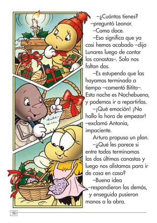 909090
–¿Cuántas tienes?
–preguntó Leonor.
–Como doce.
–Eso significa que ya
casi hemos acabado –dijo
Lunares luego de contar
las canastas–. Solo nos
faltan dos.
–Es estupendo que las
hayamos terminado a
tiempo –comentó Bitita–.
Esta noche es Nochebuena,
y podemos ir a repartirlas.
–¡Qué emoción! ¡No
hallo la hora de empezar!
–exclamó Antonia,
impaciente.
Arturo propuso un plan.
–¿Qué les parece si
entre todos terminamos
las dos últimas canastas y
luego nos alistamos para ir
de casa en casa?
–Buena idea
–respondieron los demás,
y enseguida pusieron
manos a la obra.
 