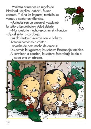 929292
–Venimos a traerles un regalo de
Navidad –explicó Leonor–. Es una
canasta. Y si no les importa, también les
vamos a cantar un villancico.
–¡Ustedes son un encanto! –exclamó
la señora Escarabajo–. ¡Qué detalle!
–Nos gustaría mucho escuchar el villancico
–dijo el señor Escarabajo.
Sus dos hijitos asintieron con la cabeza.
Antonia comenzó a cantar:
–«Noche de paz, noche de amor...»
Los demás la siguieron; los señores Escarabajo también.
Al terminar la canción, la señora Escarabajo le dio a
cada uno un abrazo.
 