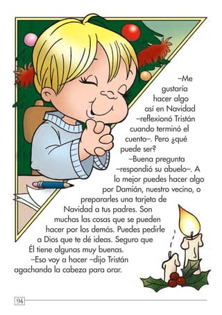949494
–Me
gustaría
hacer algo
así en Navidad
–reflexionó Tristán
cuando terminó el
cuento–. Pero ¿qué
puede ser?
–Buena pregunta
–respondió su abuelo–. A
lo mejor puedes hacer algo
por Damián, nuestro vecino, o
prepararles una tarjeta de
Navidad a tus padres. Son
muchas las cosas que se pueden
hacer por los demás. Puedes pedirle
a Dios que te dé ideas. Seguro que
Él tiene algunas muy buenas.
–Eso voy a hacer –dijo Tristán
agachando la cabeza para orar.
 