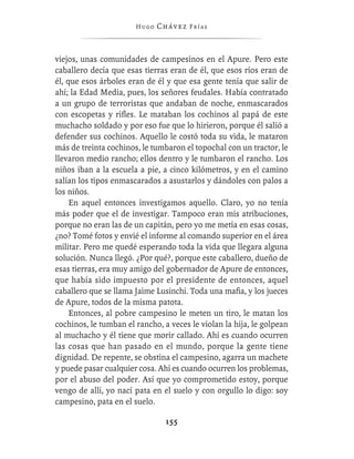 Hugo   Chávez F r í as



viejos, unas comunidades de campesinos en el Apure. Pero este
caballero decía que esas tierras eran de él, que esos ríos eran de
él, que esos árboles eran de él y que esa gente tenía que salir de
ahí; la Edad Media, pues, los señores feudales. Había contratado
a un grupo de terroristas que andaban de noche, enmascarados
con escopetas y riﬂes. Le mataban los cochinos al papá de este
muchacho soldado y por eso fue que lo hirieron, porque él salió a
defender sus cochinos. Aquello le costó toda su vida, le mataron
más de treinta cochinos, le tumbaron el topochal con un tractor, le
llevaron medio rancho; ellos dentro y le tumbaron el rancho. Los
niños iban a la escuela a pie, a cinco kilómetros, y en el camino
salían los tipos enmascarados a asustarlos y dándoles con palos a
los niños.
     En aquel entonces investigamos aquello. Claro, yo no tenía
más poder que el de investigar. Tampoco eran mis atribuciones,
porque no eran las de un capitán, pero yo me metía en esas cosas,
¿no? Tomé fotos y envié el informe al comando superior en el área
militar. Pero me quedé esperando toda la vida que llegara alguna
solución. Nunca llegó. ¿Por qué?, porque este caballero, dueño de
esas tierras, era muy amigo del gobernador de Apure de entonces,
que había sido impuesto por el presidente de entonces, aquel
caballero que se llama Jaime Lusinchi. Toda una maﬁa, y los jueces
de Apure, todos de la misma patota.
     Entonces, al pobre campesino le meten un tiro, le matan los
cochinos, le tumban el rancho, a veces le violan la hija, le golpean
al muchacho y él tiene que morir callado. Ahí es cuando ocurren
las cosas que han pasado en el mundo, porque la gente tiene
dignidad. De repente, se obstina el campesino, agarra un machete
y puede pasar cualquier cosa. Ahí es cuando ocurren los problemas,
por el abuso del poder. Así que yo comprometido estoy, porque
vengo de allí, yo nací pata en el suelo y con orgullo lo digo: soy
campesino, pata en el suelo.

                                155
 