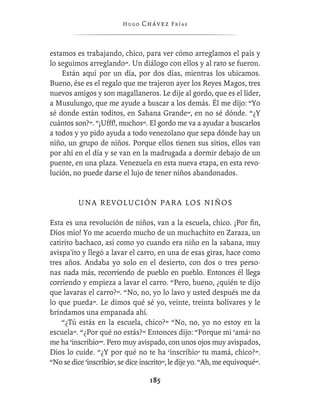 Hugo   Chávez F r í as



estamos es trabajando, chico, para ver cómo arreglamos el país y
lo seguimos arreglando”. Un diálogo con ellos y al rato se fueron.
    Están aquí por un día, por dos días, mientras los ubicamos.
Bueno, ése es el regalo que me trajeron ayer los Reyes Magos, tres
nuevos amigos y son magallaneros. Le dije al gordo, que es el líder,
a Musulungo, que me ayude a buscar a los demás. Él me dijo: “Yo
sé donde están toditos, en Sabana Grande”, en no sé dónde. “¿Y
cuántos son?”. “¡Ufff!, muchos”. El gordo me va a ayudar a buscarlos
a todos y yo pido ayuda a todo venezolano que sepa dónde hay un
niño, un grupo de niños. Porque ellos tienen sus sitios, ellos van
por ahí en el día y se van en la madrugada a dormir debajo de un
puente, en una plaza. Venezuela en esta nueva etapa, en esta revo-
lución, no puede darse el lujo de tener niños abandonados.


          UNA REVOLUCIÓN PARA LOS NIÑOS

Esta es una revolución de niños, van a la escuela, chico. ¡Por ﬁn,
Dios mío! Yo me acuerdo mucho de un muchachito en Zaraza, un
catirito bachaco, así como yo cuando era niño en la sabana, muy
avispa'íto y llegó a lavar el carro, en una de esas giras, hace como
tres años. Andaba yo solo en el desierto, con dos o tres perso-
nas nada más, recorriendo de pueblo en pueblo. Entonces él llega
corriendo y empieza a lavar el carro. “Pero, bueno, ¿quién te dijo
que lavaras el carro?”. “No, no, yo lo lavo y usted después me da
lo que pueda”. Le dimos qué sé yo, veinte, treinta bolívares y le
brindamos una empanada ahí.
    “¿Tú estás en la escuela, chico?” “No, no, yo no estoy en la
escuela”. “¿Por qué no estás?” Entonces dijo: “Porque mi ‘amá’ no
me ha ‘inscribío’”. Pero muy avispado, con unos ojos muy avispados,
Dios lo cuide. “¿Y por qué no te ha ‘inscribío’ tu mamá, chico?”.
“No se dice ‘inscribío’, se dice inscrito”, le dije yo. “Ah, me equivoqué”.

                                   185
 