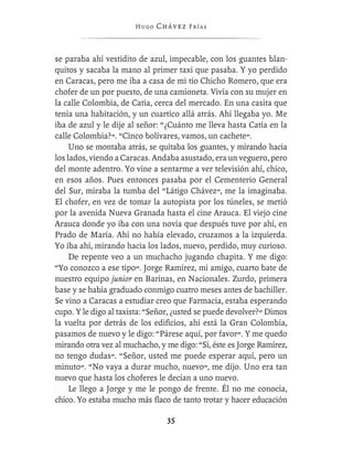Hugo   Chávez F r í as



se paraba ahí vestidito de azul, impecable, con los guantes blan-
quitos y sacaba la mano al primer taxi que pasaba. Y yo perdido
en Caracas, pero me iba a casa de mi tío Chicho Romero, que era
chofer de un por puesto, de una camioneta. Vivía con su mujer en
la calle Colombia, de Catia, cerca del mercado. En una casita que
tenía una habitación, y un cuartico allá atrás. Ahí llegaba yo. Me
iba de azul y le dije al señor: “¿Cuánto me lleva hasta Catia en la
calle Colombia?”. “Cinco bolívares, vamos, un cachete”.
     Uno se montaba atrás, se quitaba los guantes, y mirando hacia
los lados, viendo a Caracas. Andaba asustado, era un veguero, pero
del monte adentro. Yo vine a sentarme a ver televisión ahí, chico,
en esos años. Pues entonces pasaba por el Cementerio General
del Sur, miraba la tumba del “Látigo Chávez”, me la imaginaba.
El chofer, en vez de tomar la autopista por los túneles, se metió
por la avenida Nueva Granada hasta el cine Arauca. El viejo cine
Arauca donde yo iba con una novia que después tuve por ahí, en
Prado de María. Ahí no había elevado, cruzamos a la izquierda.
Yo iba ahí, mirando hacia los lados, nuevo, perdido, muy curioso.
     De repente veo a un muchacho jugando chapita. Y me digo:
“Yo conozco a ese tipo”. Jorge Ramírez, mi amigo, cuarto bate de
nuestro equipo junior en Barinas, en Nacionales. Zurdo, primera
base y se había graduado conmigo cuatro meses antes de bachiller.
Se vino a Caracas a estudiar creo que Farmacia, estaba esperando
cupo. Y le digo al taxista: “Señor, ¿usted se puede devolver?” Dimos
la vuelta por detrás de los ediﬁcios, ahí está la Gran Colombia,
pasamos de nuevo y le digo: “Párese aquí, por favor”. Y me quedo
mirando otra vez al muchacho, y me digo: “Sí, éste es Jorge Ramírez,
no tengo dudas”. “Señor, usted me puede esperar aquí, pero un
minuto”. “No vaya a durar mucho, nuevo”, me dijo. Uno era tan
nuevo que hasta los choferes le decían a uno nuevo.
     Le llego a Jorge y me le pongo de frente. Él no me conocía,
chico. Yo estaba mucho más ﬂaco de tanto trotar y hacer educación

                                 35
 