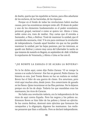 Hugo   Chávez F r í as



de dueño, quería que los españoles se fueran, para ellos adueñarse
de los esclavos, de las haciendas, de las riquezas.
    Porque en el fondo de todas las revoluciones habrá muchas
causas, pero las económicas siempre están allí. El deseo de poder
y uno de los elementos fundamentales es el poder económico,
personal, grupal, nacional o como se quiera ver. Abreu e Lima,
noble como era, trata de mediar. Hay cartas que él enviaba a
Santander, a Páez, a Bolívar. Trató de mantener la unidad, que él
consideraba necesaria, vital. Y lo era para continuar la revolución
de independencia. Cuando aquel hombre vio que no fue posible
mantener la unidad, por las bajas pasiones, por los intereses, se
quedó con Bolívar y estuvo muy cerca del Libertador la noche en
que trataron de matarlo en Bogotá, en septiembre de 1828. A Bolívar
lo expulsaron de Venezuela, y Abreu e Lima se fue con él.


“¡SE ROMPE LA ZARAZA O SE ACABA LA BOVERA!”

Yo lo he dicho aquí, como dijo Pedro Zaraza: “O se rompe la
zaraza o se acaba la bovera”. Ese fue un general, Pedro Zaraza. La
historia es esta. José Tomás Boves no fue un realista en verdad.
Boves fue el líder de una guerra de clases. Era asturiano, pero
vivió aquí muchos años, desde joven. Era comerciante de ganado
en los llanos. Quiso incursionar en las ﬁlas patriotas. No lo dejaron
porque era de los de abajo. Todavía los que mandaban eran los
mantuanos, los ricos de Caracas.
    No había una revolución todavía, era la independencia de los
ricos de aquí contra España. Pero los negros y los pobres no.
Entonces Boves se hizo líder de los pobres y formó un ejército.
Se fue contra Bolívar, destrozó siete ejércitos que formaron los
caraqueños y la oligarquía, digamos los mantuanos. Los realis-
tas pensaron que iban a utilizarlo. Pero se declaró independiente.

                                 95
 