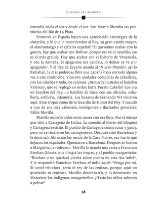 C ue n tos de l Ar añ e r o




extendía hacia el sur y desde el sur. San Martín liberaba las pro-
vincias del Río de La Plata.
     Entonces en España hacen una apreciación estratégica de la
situación, y lo que le recomiendan al Rey, su gran estado mayor,
el almirantazgo y el ejército español: “Si queremos acabar con la
guerra, hay que acabar con Bolívar, porque ese es el caudillo, ese
es el más grande. Hay que acabar con el Ejército de Venezuela,
y con la Armada. Si apagamos esa candela, lo demás se va a ir
apagando”. Y el Rey de España manda al “Nuevo Mundo”, así lo
llamaban, la más poderosa ﬂota que España haya enviado alguna
vez a este continente. Vinieron unidades completas de caballería,
con los caballos y todo, los cañones. ¿Recuerdan ustedes el batallón
Valencey, que se replegó en orden hasta Puerto Cabello? Ese era
un batallón del Rey, un batallón de línea, con sus oﬁciales, caba-
llería, artillería, infantería. Los húsares de Fernando VII vinieron
aquí. Eran tropas como de la Guardia de Honor del Rey. Y mandó
a uno de sus más valerosos, inteligentes e ilustrados generales:
Pablo Morillo.
     Morillo recorrió todos estos mares con esa ﬂota. Fue el mismo
que sitió a Cartagena de Indias. La sometió al hierro del bloqueo
y Cartagena resistió. El pueblo de Cartagena comía ratas y gatos,
pero no se rindieron los cartageneros. Después sitió Barcelona y
la destrozó. Ahí están los restos de la Casa Fuerte, eso fue lo que
dejaron los españoles. Quemaron a Barcelona. Después se fueron
a Margarita, la rodearon. Morillo le manda una carta a Francisco
Esteban Gómez, que dirigía las tropas, y al pueblo margariteño:
“Ríndase o no quedará piedra sobre piedra de esta isla inﬁel”.
Y le respondió Francisco Esteban, el indio aquél: “Venga por mí.
Si usted triunfara, sería el rey de las cenizas, porque aquí no
quedarán ni cenizas”. Morillo desembarcó, y lo derrotaron en
Matasiete los indígenas margariteños. ¡Hasta los niños salieron
a pelear!

                                   98
 