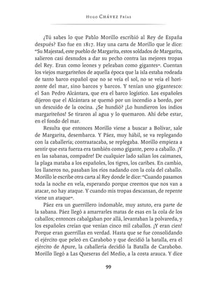 Hugo   Chávez F r í as



    ¿Tú sabes lo que Pablo Morillo escribió al Rey de España
después? Eso fue en 1817. Hay una carta de Morillo que le dice:
“Su Majestad, este pueblo de Margarita, estos soldados de Margarita,
salieron casi desnudos a dar su pecho contra las mejores tropas
del Rey. Eran como leones y peleaban como gigantes”. Cuentan
los viejos margariteños de aquella época que la isla estaba rodeada
de tanto barco español que no se veía el sol, no se veía el hori-
zonte del mar, sino barcos y barcos. Y tenían uno gigantesco:
el San Pedro Alcántara, que era el barco logístico. Los españoles
dijeron que el Alcántara se quemó por un incendio a bordo, por
un descuido de la cocina. ¿Se hundió? ¡Lo hundieron los indios
margariteños! Se tiraron al agua y lo quemaron. Ahí debe estar,
en el fondo del mar.
    Resulta que entonces Morillo viene a buscar a Bolívar, sale
de Margarita, desembarca. Y Páez, muy hábil, se va replegando
con la caballería; contraatacaba, se replegaba. Morillo empieza a
sentir que esta fuerza era también como gigante, pero a caballo. ¡Y
en las sabanas, compadre! De cualquier lado salían los caimanes,
la plaga mataba a los españoles, los tigres, los caribes. En cambio,
los llaneros no, pasaban los ríos nadando con la cola del caballo.
Morillo le escribe otra carta al Rey donde le dice: “Cuando pasamos
toda la noche en vela, esperando porque creemos que nos van a
atacar, no hay ataque. Y cuando mis tropas descansan, de repente
viene un ataque”.
    Páez era un guerrillero indomable, muy astuto, era parte de
la sabana. Páez llegó a amarrarles matas de esas en la cola de los
caballos; entonces cabalgaban por allá, levantaban la polvareda, y
los españoles creían que venían cinco mil caballos. ¡Y eran cien!
Porque eran guerrillas en verdad. Hasta que se fue consolidando
el ejército que peleó en Carabobo y que decidió la batalla, era el
ejército de Apure, la caballería decidió la Batalla de Carabobo.
Morillo llegó a Las Queseras del Medio, a la costa arauca. Y dice

                                 99
 