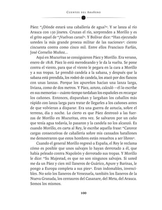 C ue n tos de l Ar añ e r o




Páez: “¿Dónde estará una caballería de agua?”. Y se lanza al río
Arauca con 150 jinetes. Cruzan el río, sorprenden a Morillo y es
el grito aquel de “¡Vuelvan caras!”. Y Bolívar dice: “Han ejecutado
ustedes la más grande proeza militar de las naciones”: ciento
cincuenta contra como cinco mil. Entre ellos Francisco Farfán,
José Cornelio Muñoz...
     Aquí en Mucuritas se consiguieron Páez y Morillo. Era verano,
enero de 1818. Páez lo está merodeando y le da la vuelta. Se pone
contra el viento, para que el viento le pegara en la cara a Morillo
y a sus tropas. Le prendió candela a la sabana, y después que la
sabana está prendida, los rodeó de candela, los atacó por dos ﬂancos
con unas lanzas. Porque los apureños hacían una lanza larga,
liviana, como de dos metros. Y Páez, astuto, calculó —él lo escribe
en sus memorias— cuánto tiempo tardaban los españoles en recargar
los cañones. Entonces, disparaban y largaban los caballos más
rápido con lanza larga para tratar de llegarles a los cañones antes
de que volvieran a disparar. Era una guerra de astucia, sobre el
terreno, día y noche. Lo cierto es que Páez destrozó a las fuer-
zas de Morillo en Mucuritas, otra vez. Se salvaron por un caño
que tenía agua todavía, lo pasaron y la candela no los alcanzó. Es
cuando Morillo, en carta al Rey, le escribe aquella frase: “Catorce
cargas consecutivas de caballería sobre mis cansados batallones
me demostraron que estos hombres están resueltos a ser libres”.
     Cuando el general Morillo regresó a España, el Rey le reclama
cómo es posible que unos salvajes lo hayan derrotado a él, que
había peleado contra Napoleón y derrotado sus tropas. Y Morillo
le dice: “Su Majestad, es que no son ningunos salvajes. Si usted
me da un Páez y cien mil llaneros de Guárico, Apure y Barinas, le
pongo a Europa completa a sus pies”. Eran indomables, invenci-
bles. No solo los llaneros de Venezuela, también los llaneros de la
Nueva Granada, los centauros del Casanare, del Meta, del Arauca.
Somos los mismos.

                                  100
 
