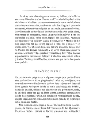 Hugo   Chávez F r í as



     En 1820, siete años de guerra a muerte, Bolívar y Morillo se
sentaron allá en Los Andes. Firmaron el Tratado de Regularización
de la Guerra. Morillo va con una escolta como de veinte soldados bien
armados y uniformados, con buenos caballos. Llegan al punto de
encuentro, ven que viene alguien en una mula, con un sombrerito.
Morillo manda a dos oﬁciales que vayan rápido a ver quién viene,
que parece un campesino, o será un enviado de Bolívar. Y van los
españoles a caballo, como cinco, rápido, con las armas. Regresan
despavoridos: “Es Bolívar”. ¡Venía Bolívar, solo! A Morillo le dio
una vergüenza tal que retiró rápido a todos los oﬁciales y se
quedó solo. Y se abrazan. Es de ese día una anécdota. Parece que
va Morillo con Bolívar caminando y un joven oﬁcial venezolano va
delante. Morillo le ve la espalda al venezolano y dice: “¡Qué buenas
espaldas tiene este mozo!, Bolívar”. Y el oﬁcial venezolano voltea
y le dice: “Señor general Morillo, primera vez que me ve la espalda
un español”.


                    F R A N CI S CO F A R F Á N

En una ocasión preguntaba a algunos amigos por qué se llama
este pueblo Elorza. Vaya, pregúntele al señor tal, me dijeron; era
como el reservorio histórico del pueblo. Pero la juventud, desde el
liceo Ignacio Rodríguez, donde yo me la pasaba jugando béisbol,
dándoles charlas, después fui padrino de una promoción, nada,
ni uno solo sabía por qué se llama Elorza. Entonces comenzamos
desde el escuadrón Farfán, un escuadrón revolucionario donde,
cuando llegué, ningún oﬁcial, ningún soldado, ni nadie en ese pueblo
sabía quién era Farfán.
    Nos pusimos a investigar, a buscar libros de historia y conse-
guimos la historia maravillosa del “Centauro de Las Queseras”:
Francisco Farfán. Hicimos un librito; teníamos unos esténcils y

                                101
 