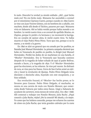Hugo   Chávez F r í as



lo malo. Descubrí la verdad ya siendo soldado. ¿Ah?, ¿qué bicho
malo era? No era bicho malo. Maisanta fue ascendido a coronel
por el mismísimo Cipriano Castro, porque cuando en 1899 Castro
se vino con Juan Vicente Gómez, con 60 hombres de a caballo, con
machete, desde allá desde el Táchira, pasaron por aquí. Maisanta
vivía en Sabaneta. Ahí se había venido porque había matado a un
hombre. Le metió cuatro tiros a un coronel de apellido Masías, en
Ospino, porque le preñó a la hermana y no reconoció la barriga.
Era un carajito de quince años, le metió cuatro tiros. Ya había
muerto el viejo Pedro Pérez Pérez. Tuvo que irse, porque si no lo
matan, y se metió a la guerra.
    En 1896 se alzó un general que era amado por los pueblos, se
llamaba José Manuel Hernández. La primera campaña electoral que
hubo en Venezuela de pueblo en pueblo, la dirigió José Manuel
Hernández. Perdió los dedos de un machetazo en una batalla, el
“Mocho” Hernández. Era la Venezuela que buscaba caminos
después de la tragedia de haber echado de aquí al padre Bolívar,
matado a Sucre, y la tragedia de 1830. Y el “Mocho” Hernández
ganó las elecciones, se las robaron. Se vino pal’ monte. Se disfrazó
de cura, se vino para los llanos. Cerca de San Carlos armó un ejér-
cito y lanzó la revolución de Queipa. Pedro Pérez Delgado tenía
diecisiete o dieciocho años, huyendo con este escapulario, y se
hizo soldado.
    Esa revolución fracasó, el “Mocho” fue hecho preso, se lo
llevaron para Caracas. Pedro Pérez Delgado, el muchacho, se
monta en una carreta de mula con Natalio Menoni, que comer-
ciaba desde Valencia por todos estos llanos. Llegó a Sabaneta de
ayudante de carretero, tenía menos de veinte años. Era 1897 /1898.
Allí comenzó a trabajar con Natalio Menoni, Julia Rache. ¿Papá
conoció a Julia Rache, viejita? ¡No la conoció! Mi abuela, a lo mejor.
Yo como que los hubiera conocido, porque me echaron los cuentos
de cómo era Julia Rache, que tenía grandes cafetales por la costa

                                 107
 