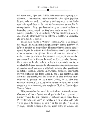C ue n tos de l Ar añ e r o




del Padre Vieja, y por aquí por las montañas de Mijagual, que era
todo esto. Era una montaña impenetrable, había tigres, jaguares,
leones, todo eso me lo contaban, y me imaginaba de muchacho
que vivía aquel tiempo. Eso me fue llenando de pasión. Me fui
consiguiendo el fuego por los caminos y de repente me hice un
incendio, ¡pum!, y aquí voy. Cogí conciencia de qué llevo en la
sangre. Cuando agarré un fusil dije: “¿Pa’ qué es este fusil, carajo?,
¿pa’ defendé’ a los traidores o pa’ defendé al pueblo?”. Y aquí estoy.
¡Es pa’ defendé’ al pueblo!
    Bueno, pues cuando el “Mocho” se alzó en Queipa, ahí cerquita
del Pao, de San Juan Bautista, Joaquín Crespo, que era guerrero, era
jefe del ejército, no era pendejo. Él entregó la Presidencia pero se
quedó de jefe del ejército. Eran hombres de batalla y él mismo se
vino comandando un ejército a buscar al “Mocho” Hernández. Y
en la primera escaramuza, los primeros tiros, cayó muerto el ex
presidente Joaquín Crespo. Lo mató un francotirador. Como ya
iba a entrar en batalla, se bajó de la mula y se estaba montando
en el caballo blanco alazano. En el momento en que está montando
el caballo, ¡pam!, cae muerto el jefe del ejército, el ex presidente.
El último caudillo. Cuando cae Crespo, el país se anarquiza,
surgen caudillitos por todos lados. Él era el que mantenía aquel
caudillaje controlado, y el país entra en un caos terminal. Hubo
como cuatro guerras. Se alzó Ramón Guerra, se alzó el otro en
Guárico, se alzaron por aquí y Venezuela se convirtió en un mare-
magnum, y en ese maremagnum surgieron Cipriano Castro y Juan
Vicente Gómez.
    Mire, sesenta hombres se vinieron desde territorio colombiano.
Castro era el líder, Gómez era el que tenía dinero porque era
un hacendado. Por aquí pasaron, ¿y saben quién se pegó? Pedro
Pérez Delgado, que buscó un caballo, a lo mejor el caballo Bala,
y otro grupo de llaneros de aquí y se fue con ellos y peleó en
Tocuyito, donde hirieron a Castro, quien entró en Caracas con

                                  108
 