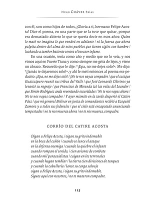 Hugo   Chávez F r í as



con él, son como hijos de todos, ¡Gloria a ti, hermano Felipe Acos-
ta! Dice el poema, en una parte que se la tuve que quitar, porque
era demasiado abierto lo que se quería decir en esos años: Quien
lo mató no imagina lo que vendrá en adelante / ni la fuerza que ahora
palpita dentro del alma de estos pueblos que tienen siglos con hambre /
luchando a tambor batiente contra el invasor infame.
    En una ocasión, tenía como año y medio que no lo veía, y nos
vimos aquí en Fuerte Tiuna y como siempre me grita de lejos, y viene
un abrazo. Recuerdo que le dije: “¡Epa, no me dejes solo!”. Me dijo:
“¡Jamás te dejaremos solo!”, y ahí le metí entonces al poema ese pe-
dacito: ¡Epa, no me dejes solo! / ¡No te nos vayas compadre / que el cacique
Guaicaipuro reunió sus tribus del Valle / que José Leonardo Chirinos ya
levantó su negraje / que Francisco de Miranda izó las velas del Leander /
que Simón Rodríguez anda reventando oscuridades / No te nos vayas ahora /
No te nos vayas compadre / Y ayer mismito en la tarde despertó el Catire
Páez / que mi general Bolívar en junta de comandantes recibió a Ezequiel
Zamora y a todos sus federales / que el cielo está encapotado anunciando
tempestades / no te nos mueras ahora / no te nos mueras, compadre.


               C O R R Í O D E L CA T I R E A C O S T A

    Oigan a Felipe Acosta, / oigan su grito indomable
    en la boca del cañón / cuando se lance el ataque
    en la defensa enemiga / cuando la quiebre el infante
    cuando rompan el sonido, / cien aviones de combate
    cuando mil paracaidistas / caigan en los terrenales
    y cuando hagan temblar / la tierra cien divisiones de tanques
    y cuando la caballería / lance su carga salvaje
    oigan a Felipe Acosta, / oigan su grito indomable.
    Sigues aquí con nosotros, / no te mataron compadre.


                                   115
 
