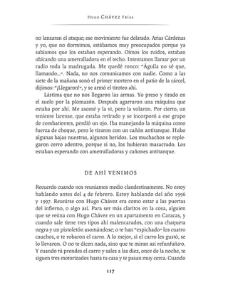 Hugo   Chávez F r í as



no lanzaran el ataque; ese movimiento fue delatado. Arias Cárdenas
y yo, que no dormimos, estábamos muy preocupados porque ya
sabíamos que los estaban esperando. Oímos los ruidos, estaban
ubicando una ametralladora en el techo. Intentamos llamar por un
radio toda la madrugada. Me quedé ronco: “Águila no sé que,
llamando…”. Nada, no nos comunicamos con nadie. Como a las
siete de la mañana sonó el primer mortero en el patio de la cárcel,
dijimos: “¡Llegaron!”, y se armó el tiroteo ahí.
    Lástima que no nos llegaron las armas. Yo preso y tirado en
el suelo por la plomazón. Después agarraron una máquina que
estaba por ahí. Me asomé y la vi, pero la volaron. Por cierto, un
teniente larense, que estaba retirado y se incorporó a ese grupo
de combatientes, perdió un ojo. Iba manejando la máquina como
fuerza de choque, pero le tiraron con un cañón antitanque. Hubo
algunas bajas nuestras, algunos heridos. Los muchachos se reple-
garon cerro adentro, porque si no, los hubieran masacrado. Los
estaban esperando con ametralladoras y cañones antitanque.


                      DE AHÍ VENIMOS

Recuerdo cuando nos reuníamos medio clandestinamente. No estoy
hablando antes del 4 de febrero. Estoy hablando del año 1996
y 1997. Reunirse con Hugo Chávez era como estar a las puertas
del inﬁerno, o algo así. Para ser más claritos en la cosa, alguien
que se reúna con Hugo Chávez en un apartamento en Caracas, y
cuando sale tiene tres tipos ahí malencarados, con una chaqueta
negra y un pistoletón asomándose; o te han “espichado” los cuatro
cauchos, o te robaron el carro. A lo mejor, si el carro les gustó, se
lo llevaron. O no te dicen nada, sino que te miran así refunfuña’o.
Y cuando tú prendes el carro y sales a las diez, once de la noche, te
siguen tres motorizados hasta tu casa y te pasan muy cerca. Cuando

                                117
 