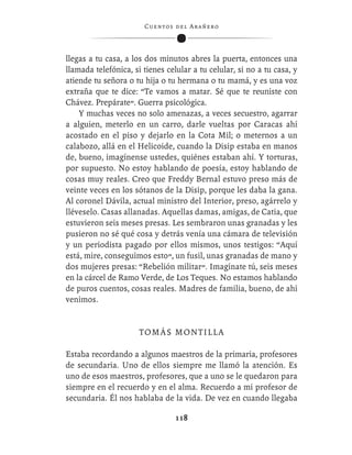 C ue n tos de l Ar añ e r o




llegas a tu casa, a los dos minutos abres la puerta, entonces una
llamada telefónica, si tienes celular a tu celular, si no a tu casa, y
atiende tu señora o tu hija o tu hermana o tu mamá, y es una voz
extraña que te dice: “Te vamos a matar. Sé que te reuniste con
Chávez. Prepárate”. Guerra psicológica.
    Y muchas veces no solo amenazas, a veces secuestro, agarrar
a alguien, meterlo en un carro, darle vueltas por Caracas ahí
acostado en el piso y dejarlo en la Cota Mil; o meternos a un
calabozo, allá en el Helicoide, cuando la Disip estaba en manos
de, bueno, imagínense ustedes, quiénes estaban ahí. Y torturas,
por supuesto. No estoy hablando de poesía, estoy hablando de
cosas muy reales. Creo que Freddy Bernal estuvo preso más de
veinte veces en los sótanos de la Disip, porque les daba la gana.
Al coronel Dávila, actual ministro del Interior, preso, agárrelo y
lléveselo. Casas allanadas. Aquellas damas, amigas, de Catia, que
estuvieron seis meses presas. Les sembraron unas granadas y les
pusieron no sé qué cosa y detrás venía una cámara de televisión
y un periodista pagado por ellos mismos, unos testigos: “Aquí
está, mire, conseguimos esto”, un fusil, unas granadas de mano y
dos mujeres presas: “Rebelión militar”. Imagínate tú, seis meses
en la cárcel de Ramo Verde, de Los Teques. No estamos hablando
de puros cuentos, cosas reales. Madres de familia, bueno, de ahí
venimos.


                      TOMÁS MONTILLA

Estaba recordando a algunos maestros de la primaria, profesores
de secundaria. Uno de ellos siempre me llamó la atención. Es
uno de esos maestros, profesores, que a uno se le quedaron para
siempre en el recuerdo y en el alma. Recuerdo a mi profesor de
secundaria. Él nos hablaba de la vida. De vez en cuando llegaba

                                  118
 