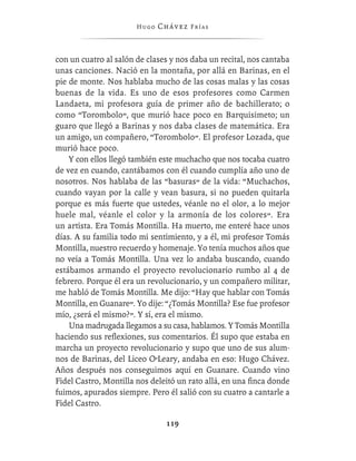Hugo   Chávez F r í as



con un cuatro al salón de clases y nos daba un recital, nos cantaba
unas canciones. Nació en la montaña, por allá en Barinas, en el
pie de monte. Nos hablaba mucho de las cosas malas y las cosas
buenas de la vida. Es uno de esos profesores como Carmen
Landaeta, mi profesora guía de primer año de bachillerato; o
como “Torombolo”, que murió hace poco en Barquisimeto; un
guaro que llegó a Barinas y nos daba clases de matemática. Era
un amigo, un compañero, “Torombolo”. El profesor Lozada, que
murió hace poco.
    Y con ellos llegó también este muchacho que nos tocaba cuatro
de vez en cuando, cantábamos con él cuando cumplía año uno de
nosotros. Nos hablaba de las “basuras” de la vida: “Muchachos,
cuando vayan por la calle y vean basura, si no pueden quitarla
porque es más fuerte que ustedes, véanle no el olor, a lo mejor
huele mal, véanle el color y la armonía de los colores”. Era
un artista. Era Tomás Montilla. Ha muerto, me enteré hace unos
días. A su familia todo mi sentimiento, y a él, mi profesor Tomás
Montilla, nuestro recuerdo y homenaje. Yo tenía muchos años que
no veía a Tomás Montilla. Una vez lo andaba buscando, cuando
estábamos armando el proyecto revolucionario rumbo al 4 de
febrero. Porque él era un revolucionario, y un compañero militar,
me habló de Tomás Montilla. Me dijo: “Hay que hablar con Tomás
Montilla, en Guanare”. Yo dije: “¿Tomás Montilla? Ese fue profesor
mío, ¿será el mismo?”. Y sí, era el mismo.
    Una madrugada llegamos a su casa, hablamos. Y Tomás Montilla
haciendo sus reﬂexiones, sus comentarios. Él supo que estaba en
marcha un proyecto revolucionario y supo que uno de sus alum-
nos de Barinas, del Liceo O’Leary, andaba en eso: Hugo Chávez.
Años después nos conseguimos aquí en Guanare. Cuando vino
Fidel Castro, Montilla nos deleitó un rato allá, en una ﬁnca donde
fuimos, apurados siempre. Pero él salió con su cuatro a cantarle a
Fidel Castro.

                                119
 