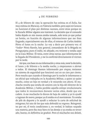 Hugo   Chávez F r í as



                         4 DE FEBRERO

El 4 de febrero de 1992 la operación fue exitosa en el Zulia, fue
muy exitosa en Maracay, en Valencia también; pero aquí en Caracas
no funcionó el plan por distintas razones, entre otras porque en
la Escuela Militar alguien nos traicionó. La decisión que el comando
había dejado en mis manos estaba tomada, solo tenía yo que pulsar
un botón, en función de algunas informaciones que me iban
llegando, especialmente una de ellas, el retorno de Carlos Andrés
Pérez el lunes en la noche. Lo voy a decir por primera vez: el
“Indio” Pérez Ravelo, hoy general, comandante de la Brigada en
Paraguaipoa; pues el indio, mi ahijado, era teniente y estaba aquí
en la Casa Militar. Él tenía, entre otras tareas, que informarme de
la llegada del Presidente, y me lo conﬁrmó directamente el viernes
por la tarde.
     Así que, con base en esa información y otras más, tomé la decisión,
el lunes 3 de febrero a la media noche, y empezamos a alertar
a todos. El domingo íbamos informando por etapas; teníamos
un sistema de seguridad que funcionó casi en un cien por ciento.
Pero resulta que cuando el domingo por la noche le informaron a
un oﬁcial que trabajaba en la Academia Militar, a quien yo quise
mucho, como un hijo en verdad y le recuerdo con afecto. El mu-
chacho resulta que estaba de amores con la hija del director de la
Academia Militar, y había perdido aquella estirpe revolucionaria
que todos le reconocimos durante varios años, desde que era
cadete. A ese muchacho lo dieron de baja de cadete y yo lo ayudé
a ingresar de nuevo, porque ya él estaba en el movimiento. Yo estaba
de jefe de deporte y le ayudé a redactar la carta de solicitud de
reingreso; fui uno de los que más defendió su regreso. Reingresó,
no por mí, él tenía condiciones y, en verdad, le habían raspado
una materia, pero iba muy bien en las demás y ya estaba en tercer
año, bueno, en deﬁnitiva se graduó. Pero el muchacho nos delató,

                                  121
 