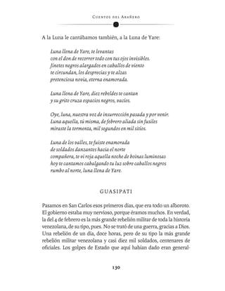 C ue n tos de l Ar añ e r o




A la Luna le cantábamos también, a la Luna de Yare:

    Luna llena de Yare, te levantas
    con el don de recorrer todo con tus ojos invisibles.
    Jinetes negros alargados en caballos de viento
    te circundan, los desprecias y te alzas
    pretenciosa novia, eterna enamorada.

    Luna llena de Yare, diez rebeldes te cantan
    y su grito cruza espacios negros, vacíos.

    Oye, luna, nuestra voz de insurrección pasada y por venir.
    Luna aquella, tú misma, de febrero aliada sin fusiles
    miraste la tormenta, mil segundos en mil sitios.

    Luna de los valles, te fuiste enamorada
    de soldados danzantes hacia el norte
    compañera, te vi roja aquella noche de boinas luminosas
    hoy te cantamos cabalgando tu luz sobre caballos negros
    rumbo al norte, luna llena de Yare.


                             GUASIPATI

Pasamos en San Carlos esos primeros días, que era todo un alboroto.
El gobierno estaba muy nervioso, porque éramos muchos. En verdad,
la del 4 de febrero es la más grande rebelión militar de toda la historia
venezolana, de su tipo, pues. No se trató de una guerra, gracias a Dios.
Una rebelión de un día, doce horas, pero de su tipo la más grande
rebelión militar venezolana y casi diez mil soldados, centenares de
oﬁciales. Los golpes de Estado que aquí habían dado eran general-


                                    130
 
