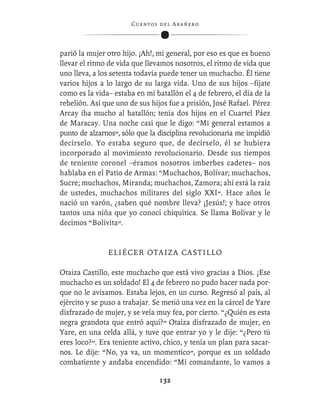 C ue n tos de l Ar añ e r o




parió la mujer otro hijo. ¡Ah!, mi general, por eso es que es bueno
llevar el ritmo de vida que llevamos nosotros, el ritmo de vida que
uno lleva, a los setenta todavía puede tener un muchacho. Él tiene
varios hijos a lo largo de su larga vida. Uno de sus hijos –fíjate
como es la vida– estaba en mi batallón el 4 de febrero, el día de la
rebelión. Así que uno de sus hijos fue a prisión, José Rafael. Pérez
Arcay iba mucho al batallón; tenía dos hijos en el Cuartel Páez
de Maracay. Una noche casi que le digo: “Mi general estamos a
punto de alzarnos”, sólo que la disciplina revolucionaria me impidió
decírselo. Yo estaba seguro que, de decírselo, él se hubiera
incorporado al movimiento revolucionario. Desde sus tiempos
de teniente coronel –éramos nosotros imberbes cadetes– nos
hablaba en el Patio de Armas: “Muchachos, Bolívar; muchachos,
Sucre; muchachos, Miranda; muchachos, Zamora; ahí está la raíz
de ustedes, muchachos militares del siglo XXI”. Hace años le
nació un varón, ¿saben qué nombre lleva? ¡Jesús!; y hace otros
tantos una niña que yo conocí chiquitica. Se llama Bolívar y le
decimos “Bolivita”.


               ELIÉCER OTAIZA CASTILLO

Otaiza Castillo, este muchacho que está vivo gracias a Dios. ¡Ese
muchacho es un soldado! El 4 de febrero no pudo hacer nada por-
que no le avisamos. Estaba lejos, en un curso. Regresó al país, al
ejército y se puso a trabajar. Se metió una vez en la cárcel de Yare
disfrazado de mujer, y se veía muy fea, por cierto. “¿Quién es esta
negra grandota que entró aquí?” Otaiza disfrazado de mujer, en
Yare, en una celda allá, y tuve que entrar yo y le dije: “¿Pero tú
eres loco?”. Era teniente activo, chico, y tenía un plan para sacar-
nos. Le dije: “No, ya va, un momentico”, porque es un soldado
combatiente y andaba encendido: “Mi comandante, lo vamos a

                                  132
 