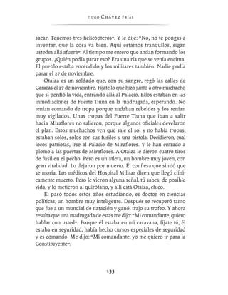 Hugo   Chávez F r í as



sacar. Tenemos tres helicópteros”. Y le dije: “No, no te pongas a
inventar, que la cosa va bien. Aquí estamos tranquilos, sigan
ustedes allá afuera”. Al tiempo me entero que andan formando los
grupos. ¿Quién podía parar eso? Era una ría que se venía encima.
El pueblo estaba encendido y los militares también. Nadie podía
parar el 27 de noviembre.
    Otaiza es un soldado que, con su sangre, regó las calles de
Caracas el 27 de noviembre. Fíjate lo que hizo junto a otro muchacho
que sí perdió la vida, entrando allá al Palacio. Ellos estaban en las
inmediaciones de Fuerte Tiuna en la madrugada, esperando. No
tenían comando de tropa porque andaban rebeldes y los tenían
muy vigilados. Unas tropas del Fuerte Tiuna que iban a salir
hacia Miraﬂores no salieron, porque algunos oﬁciales develaron
el plan. Estos muchachos ven que sale el sol y no había tropas,
estaban solos, solos con sus fusiles y una pistola. Decidieron, cual
locos patriotas, irse al Palacio de Miraﬂores. Y le han entrado a
plomo a las puertas de Miraﬂores. A Otaiza le dieron cuatro tiros
de fusil en el pecho. Pero es un atleta, un hombre muy joven, con
gran vitalidad. Lo dejaron por muerto. Él conﬁesa que sintió que
se moría. Los médicos del Hospital Militar dicen que llegó clíni-
camente muerto. Pero le vieron alguna señal, tú sabes, de posible
vida, y lo metieron al quirófano, y allí está Otaiza, chico.
    Él pasó todos estos años estudiando, es doctor en ciencias
políticas, un hombre muy inteligente. Después se recuperó tanto
que fue a un mundial de natación y ganó, trajo su trofeo. Y ahora
resulta que una madrugada de estas me dijo: “Mi comandante, quiero
hablar con usted”. Porque él estaba en mi caravana, fíjate tú, él
estaba en seguridad, había hecho cursos especiales de seguridad
y es comando. Me dijo: “Mi comandante, yo me quiero ir para la
Constituyente”.



                                133
 