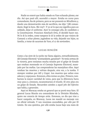 C ue n tos de l Ar añ e r o




    Nadie se enteró que había estado en Yare echando plomo, ese
día. Así que pasó allí, ascendió a mayor. Estaba en curso para
comandante, iba de primero, pero se me presentó en Miraﬂores y,
dando una demostración más de sacriﬁcio, me dijo: “¡Mi coman-
dante, llegó la hora. Me voy!”. Y yo sé lo que eso signiﬁca para un
soldado, dejar el uniforme. Ayer lo conseguí allá, de candidato a
la Constituyente. Francisco Ameliach Orta, él decidió hacer eso.
Ni le di la orden, como tampoco le di la orden de que viniera de
Cumaná a echar plomo, jugándose su vida, dejando sus hijos, su
familia, a tratar de sacarnos de Yare, el 27 de noviembre.


                       L U CA S R I N CÓ N

Como a las siete de la noche me llama alguien, extraoﬁcialmente,
del Consejo Electoral: “¡Comandante, ganamos!”. Yo tenía certeza de
la victoria, pero teníamos mucha tensión por el golpe de Estado
que estaban montando en el Consejo Supremo Electoral, mane-
jado por las maﬁas. Las computadoras las manejaban ellos. Aquí
votaban los muertos y volvían después, otra vez, a la tumba. Y
siempre votaban por AD y Copei. Los muertos que salían eran
adecos y copeyanos. Entonces, ellos tenían un plan. Primero, tum-
barnos la mayor cantidad de votos, para que la diferencia fuera
muy poca y, entonces, escamotearnos el triunfo. El otro plan era
un golpe de Estado. Recuerden ustedes a aquel jefe del Ejército
que había, y generales.
    Aquí en Maracay estaba un general que se portó muy bien. El
general Lucas Rincón era comandante de la División Blindada,
quien me conocía de tiempo atrás. Entonces, un día que vine a
hacer campaña, en Maracay, Lucas me mandó un mensaje con
un oﬁcial retirado. Y nos reunimos escondidos, por allá por El
Limón. En una quintica, por allá estaba Lucas bajo una mata de

                                 136
 