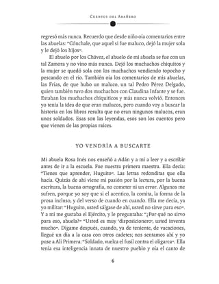 C ue n tos de l Ar añ e r o




regresó más nunca. Recuerdo que desde niño oía comentarios entre
las abuelas: “Cónchale, que aquel si fue maluco, dejó la mujer sola
y le dejó los hijos”.
    El abuelo por los Chávez, el abuelo de mi abuela se fue con un
tal Zamora y no vino más nunca. Dejó los muchachos chiquitos y
la mujer se quedó sola con los muchachos vendiendo topocho y
pescando en el río. También oía los comentarios de mis abuelas,
las Frías, de que hubo un maluco, un tal Pedro Pérez Delgado,
quien también tuvo dos muchachos con Claudina Infante y se fue.
Estaban los muchachos chiquiticos y más nunca volvió. Entonces
yo tenía la idea de que eran malucos, pero cuando voy a buscar la
historia en los libros resulta que no eran ningunos malucos, eran
unos soldados. Esas son las leyendas, esos son los cuentos pero
que vienen de las propias raíces.


                 YO VENDRÍA A BUSCARTE

Mi abuela Rosa Inés nos enseñó a Adán y a mí a leer y a escribir
antes de ir a la escuela. Fue nuestra primera maestra. Ella decía:
“Tienes que aprender, Huguito”. Las letras redonditas que ella
hacía. Quizás de ahí viene mi pasión por la lectura, por la buena
escritura, la buena ortografía, no cometer ni un error. Algunos me
sufren, porque yo soy que si el acentico, la comita, la forma de la
prosa incluso, y del verso de cuando en cuando. Ella me decía, ya
yo militar: “Huguito, usted sálgase de ahí, usted no sirve para eso”.
Y a mí me gustaba el Ejército, y le preguntaba: “¿Por qué no sirvo
para eso, abuela?” “Usted es muy ‘disposicionero’, usted inventa
mucho”. Dígame después, cuando, ya de teniente, de vacaciones,
llegué un día a la casa con otros cadetes; nos sentamos ahí y yo
puse a Alí Primera: “Soldado, vuelca el fusil contra el oligarca”. Ella
tenía esa inteligencia innata de nuestro pueblo y oía el canto de

                                    6
 