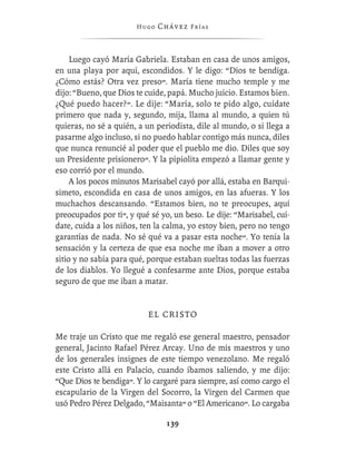 Hugo   Chávez F r í as



     Luego cayó María Gabriela. Estaban en casa de unos amigos,
en una playa por aquí, escondidos. Y le digo: “Dios te bendiga.
¿Cómo estás? Otra vez preso”. María tiene mucho temple y me
dijo: “Bueno, que Dios te cuide, papá. Mucho juicio. Estamos bien.
¿Qué puedo hacer?”. Le dije: “María, solo te pido algo, cuídate
primero que nada y, segundo, mija, llama al mundo, a quien tú
quieras, no sé a quién, a un periodista, dile al mundo, o si llega a
pasarme algo incluso, si no puedo hablar contigo más nunca, diles
que nunca renuncié al poder que el pueblo me dio. Diles que soy
un Presidente prisionero”. Y la pipiolita empezó a llamar gente y
eso corrió por el mundo.
     A los pocos minutos Marisabel cayó por allá, estaba en Barqui-
simeto, escondida en casa de unos amigos, en las afueras. Y los
muchachos descansando. “Estamos bien, no te preocupes, aquí
preocupados por ti”, y qué sé yo, un beso. Le dije: “Marisabel, cuí-
date, cuida a los niños, ten la calma, yo estoy bien, pero no tengo
garantías de nada. No sé qué va a pasar esta noche”. Yo tenía la
sensación y la certeza de que esa noche me iban a mover a otro
sitio y no sabía para qué, porque estaban sueltas todas las fuerzas
de los diablos. Yo llegué a confesarme ante Dios, porque estaba
seguro de que me iban a matar.


                          E L CR I S T O

Me traje un Cristo que me regaló ese general maestro, pensador
general, Jacinto Rafael Pérez Arcay. Uno de mis maestros y uno
de los generales insignes de este tiempo venezolano. Me regaló
este Cristo allá en Palacio, cuando íbamos saliendo, y me dijo:
“Que Dios te bendiga”. Y lo cargaré para siempre, así como cargo el
escapulario de la Virgen del Socorro, la Virgen del Carmen que
usó Pedro Pérez Delgado, “Maisanta” o “El Americano”. Lo cargaba

                                139
 