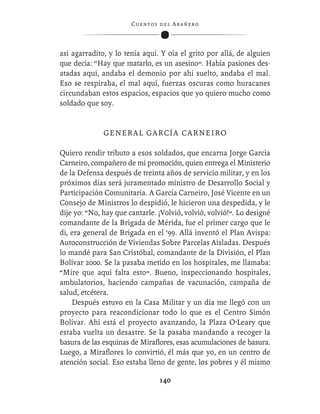 C ue n tos de l Ar añ e r o




así agarradito, y lo tenía aquí. Y oía el grito por allá, de alguien
que decía: “Hay que matarlo, es un asesino”. Había pasiones des-
atadas aquí, andaba el demonio por ahí suelto, andaba el mal.
Eso se respiraba, el mal aquí, fuerzas oscuras como huracanes
circundaban estos espacios, espacios que yo quiero mucho como
soldado que soy.


              GENERAL GARCÍA CARNEIRO

Quiero rendir tributo a esos soldados, que encarna Jorge García
Carneiro, compañero de mi promoción, quien entrega el Ministerio
de la Defensa después de treinta años de servicio militar, y en los
próximos días será juramentado ministro de Desarrollo Social y
Participación Comunitaria. A García Carneiro, José Vicente en un
Consejo de Ministros lo despidió, le hicieron una despedida, y le
dije yo: “No, hay que cantarle. ¡Volvió, volvió, volvió!”. Lo designé
comandante de la Brigada de Mérida, fue el primer cargo que le
di, era general de Brigada en el ‘99. Allá inventó el Plan Avispa:
Autoconstrucción de Viviendas Sobre Parcelas Aisladas. Después
lo mandé para San Cristóbal, comandante de la División, el Plan
Bolívar 2000. Se la pasaba metido en los hospitales, me llamaba:
“Mire que aquí falta esto”. Bueno, inspeccionando hospitales,
ambulatorios, haciendo campañas de vacunación, campaña de
salud, etcétera.
    Después estuvo en la Casa Militar y un día me llegó con un
proyecto para reacondicionar todo lo que es el Centro Simón
Bolívar. Ahí está el proyecto avanzando, la Plaza O’Leary que
estaba vuelta un desastre. Se la pasaba mandando a recoger la
basura de las esquinas de Miraﬂores, esas acumulaciones de basura.
Luego, a Miraﬂores lo convirtió, él más que yo, en un centro de
atención social. Eso estaba lleno de gente, los pobres y él mismo

                                  140
 