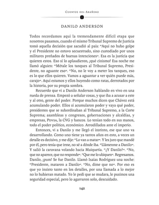 C ue n tos de l Ar añ e r o




                    DANILO ANDERSON

Todos recordamos aquí la tremendamente difícil etapa que
nosotros pasamos, cuando el mismo Tribunal Supremo de Justicia
tomó aquella decisión que sacudió al país: “Aquí no hubo golpe
y el Presidente no estuvo secuestrado, sino custodiado por unos
militares preñados de buenas intenciones”. Esa es la justicia que
quieren estos. Eso sí lo aplaudieron, ¡qué cinismo! Esa noche me
llamó alguien: “Métale los tanques al Tribunal Supremo, Presi-
dente, no aguante eso”. “No, no le voy a meter los tanques, eso
es lo que ellos quieren. Vamos a aguantar a ver quién puede más,
carajo”. Aquí estamos y ellos huyendo como ratas, derrotados por
la historia, por su propia sombra.
    Recuerdo que vi a Danilo Anderson hablando en vivo en una
rueda de prensa. Empezó a señalar cosas, y que iba a acusar a este
y al otro, gente del poder. Porque muchos dicen que Chávez está
acumulando poder. Ellos sí acumularon poder y vaya qué poder,
presidentes que se subordinaban al Tribunal Supremo, a la Corte
Suprema; asambleas y congresos, gobernaciones y alcaldías, y
empresas, Pdvsa, la CVG y bancos. Lo tenían todo en sus manos,
todo el poder político, económico. Arrodillados ante el imperio.
    Entonces, vi a Danilo y me llegó el instinto, ese que uno va
desarrollando. Como uno tiene ya tantos años en esto, a veces un
detalle es decisivo, y me dije: “Lo van a matar”. Y les juro que mandé
por él, pero tenía que irme, no sé a dónde iba. “Llámenme a Danilo”.
Y salió la caravana volando hacia Maiquetía. “¿Y Danilo?”. “No,
que no aparece, que no responde”. “Que me lo ubiquen”. Regresamos.
Danilo, ¡pum! Se fue Danilo. Llamó Isaías Rodríguez una noche:
“Presidente, mataron a Danilo”. “No, dime que no”. Por eso es
que yo insisto tanto en los detalles, por una llamada a lo mejor
no lo hubieran matado. Yo le pedí que se mudara, le pusimos una
seguridad especial, pero lo agarraron solo, descuidado.

                                  142
 
