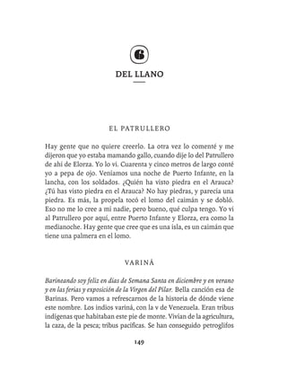 DEL LLANO




                        EL PATRULLERO

Hay gente que no quiere creerlo. La otra vez lo comenté y me
dijeron que yo estaba mamando gallo, cuando dije lo del Patrullero
de ahí de Elorza. Yo lo vi. Cuarenta y cinco metros de largo conté
yo a pepa de ojo. Veníamos una noche de Puerto Infante, en la
lancha, con los soldados. ¿Quién ha visto piedra en el Arauca?
¿Tú has visto piedra en el Arauca? No hay piedras, y parecía una
piedra. Es más, la propela tocó el lomo del caimán y se dobló.
Eso no me lo cree a mí nadie, pero bueno, qué culpa tengo. Yo vi
al Patrullero por aquí, entre Puerto Infante y Elorza, era como la
medianoche. Hay gente que cree que es una isla, es un caimán que
tiene una palmera en el lomo.


                              VARINÁ

Barineando soy feliz en días de Semana Santa en diciembre y en verano
y en las ferias y exposición de la Virgen del Pilar. Bella canción esa de
Barinas. Pero vamos a refrescarnos de la historia de dónde viene
este nombre. Los indios variná, con la v de Venezuela. Eran tribus
indígenas que habitaban este pie de monte. Vivían de la agricultura,
la caza, de la pesca; tribus pacíﬁcas. Se han conseguido petroglifos

                                  149
 