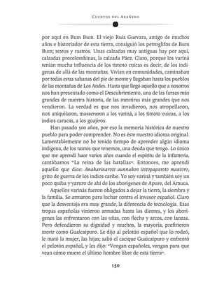 C ue n tos de l Ar añ e r o




por aquí en Bum Bum. El viejo Ruiz Guevara, amigo de muchos
años e historiador de esta tierra, consiguió los petroglifos de Bum
Bum; restos y rastros. Unas calzadas muy antiguas hay por aquí,
calzadas precolombinas, la calzada Páez. Claro, porque los variná
tenían mucha inﬂuencia de los timoto cuicas es decir, de los indí-
genas de allá de las montañas. Vivían en comunidades, caminaban
por todas estas sabanas del pie de monte y llegaban hasta los pueblos
de las montañas de Los Andes. Hasta que llegó aquello que a nosotros
nos han presentado como el Descubrimiento, una de las farsas más
grandes de nuestra historia, de las mentiras más grandes que nos
vendieron. La verdad es que nos invadieron, nos atropellaron,
nos aniquilaron, masacraron a los variná, a los timoto cuicas, a los
indios caracas, a los goajiros.
     Han pasado 500 años, por eso la memoria histórica de nuestro
pueblo para poder comprender. No es éste nuestro idioma original.
Lamentablemente no he tenido tiempo de aprender algún idioma
indígena, de los tantos que tenemos, una deuda que tengo. Lo único
que me aprendí hace varios años cuando el espíritu de la infantería,
cantábamos “La reina de las batallas”. Entonces, me aprendí
aquello que dice: Anakarinarote aunnukon itotopaparoto mantoro,
grito de guerra de los indios caribe. Yo soy variná y también soy un
poco quiba y yaruro de ahí de los aborígenes de Apure, del Arauca.
     Aquellos varinás fueron obligados a dejar la tierra, la siembra y
la familia. Se armaron para luchar contra el invasor español. Claro
que la desventaja era muy grande, la diferencia de tecnología. Esas
tropas españolas vinieron armadas hasta los dientes, y los aborí-
genes las enfrentaron con las uñas, con ﬂecha y arcos, con lanzas.
Pero defendieron su dignidad y muchos, la mayoría, preﬁrieron
morir como Guaicaipuro. Le dijo al pelotón español que lo rodeó,
le mató la mujer, las hijas; salió el cacique Guaicaipuro y enfrentó
el pelotón español, y les dijo: “Vengan españoles, vengan para que
vean cómo muere el último hombre libre de esta tierra”.

                                  150
 