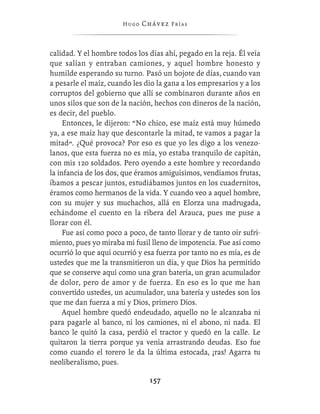 Hugo   Chávez F r í as



calidad. Y el hombre todos los días ahí, pegado en la reja. Él veía
que salían y entraban camiones, y aquel hombre honesto y
humilde esperando su turno. Pasó un bojote de días, cuando van
a pesarle el maíz, cuando les dio la gana a los empresarios y a los
corruptos del gobierno que allí se combinaron durante años en
unos silos que son de la nación, hechos con dineros de la nación,
es decir, del pueblo.
     Entonces, le dijeron: “No chico, ese maíz está muy húmedo
ya, a ese maíz hay que descontarle la mitad, te vamos a pagar la
mitad”. ¿Qué provoca? Por eso es que yo les digo a los venezo-
lanos, que esta fuerza no es mía, yo estaba tranquilo de capitán,
con mis 120 soldados. Pero oyendo a este hombre y recordando
la infancia de los dos, que éramos amiguísimos, vendíamos frutas,
íbamos a pescar juntos, estudiábamos juntos en los cuadernitos,
éramos como hermanos de la vida. Y cuando veo a aquel hombre,
con su mujer y sus muchachos, allá en Elorza una madrugada,
echándome el cuento en la ribera del Arauca, pues me puse a
llorar con él.
     Fue así como poco a poco, de tanto llorar y de tanto oír sufri-
miento, pues yo miraba mi fusil lleno de impotencia. Fue así como
ocurrió lo que aquí ocurrió y esa fuerza por tanto no es mía, es de
ustedes que me la transmitieron un día, y que Dios ha permitido
que se conserve aquí como una gran batería, un gran acumulador
de dolor, pero de amor y de fuerza. En eso es lo que me han
convertido ustedes, un acumulador, una batería y ustedes son los
que me dan fuerza a mí y Dios, primero Dios.
     Aquel hombre quedó endeudado, aquello no le alcanzaba ni
para pagarle al banco, ni los camiones, ni el abono, ni nada. El
banco le quitó la casa, perdió el tractor y quedó en la calle. Le
quitaron la tierra porque ya venía arrastrando deudas. Eso fue
como cuando el torero le da la última estocada, ¡ras! Agarra tu
neoliberalismo, pues.

                                157
 