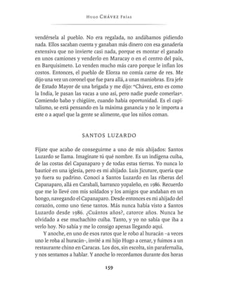 Hugo   Chávez F r í as



vendérsela al pueblo. No era regalada, no andábamos pidiendo
nada. Ellos sacaban cuenta y ganaban más dinero con esa ganadería
extensiva que no invierte casi nada, porque es montar el ganado
en unos camiones y venderlo en Maracay o en el centro del país,
en Barquisimeto. Lo venden mucho más caro porque le inﬂan los
costos. Entonces, el pueblo de Elorza no comía carne de res. Me
dijo una vez un coronel que fue para allá, a unas maniobras. Era jefe
de Estado Mayor de una brigada y me dijo: “Chávez, esto es como
la India, le pasan las vacas a uno así, pero nadie puede comerlas”.
Comiendo babo y chigüire, cuando había oportunidad. Es el capi-
talismo, se está pensando en la máxima ganancia y no le importa a
este o a aquel que la gente se alimente, que los niños coman.


                     SANTOS LUZARDO

Fíjate que acabo de conseguirme a uno de mis ahijados: Santos
Luzardo se llama. Imagínate tú qué nombre. Es un indígena cuiba,
de las costas del Capanaparo y de todas estas tierras. Yo nunca lo
bauticé en una iglesia, pero es mi ahijado. Luis Jicuture, quería que
yo fuera su padrino. Conocí a Santos Luzardo en las riberas del
Capanaparo, allá en Carabalí, barranco yopaleño, en 1986. Recuerdo
que me lo llevé con mis soldados y los amigos que andaban en un
bongo, navegando el Capanaparo. Desde entonces es mi ahijado del
corazón, como uno tiene tantos. Más nunca había visto a Santos
Luzardo desde 1986. ¿Cuántos años?, catorce años. Nunca he
olvidado a ese muchachito cuiba. Tanto, y yo no sabía que iba a
verlo hoy. No sabía y me lo consigo apenas llegando aquí.
    Y anoche, en uno de esos ratos que le robo al huracán –a veces
uno le roba al huracán–, invité a mi hijo Hugo a cenar, y fuimos a un
restaurante chino en Caracas. Los dos, sin escolta, sin parafernalia,
y nos sentamos a hablar. Y anoche lo recordamos durante dos horas

                                159
 