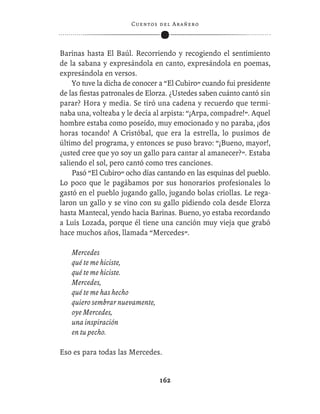 C ue n tos de l Ar añ e r o




Barinas hasta El Baúl. Recorriendo y recogiendo el sentimiento
de la sabana y expresándola en canto, expresándola en poemas,
expresándola en versos.
    Yo tuve la dicha de conocer a “El Cubiro” cuando fui presidente
de las ﬁestas patronales de Elorza. ¿Ustedes saben cuánto cantó sin
parar? Hora y media. Se tiró una cadena y recuerdo que termi-
naba una, volteaba y le decía al arpista: “¡Arpa, compadre!”. Aquel
hombre estaba como poseído, muy emocionado y no paraba, ¡dos
horas tocando! A Cristóbal, que era la estrella, lo pusimos de
último del programa, y entonces se puso bravo: “¡Bueno, mayor!,
¿usted cree que yo soy un gallo para cantar al amanecer?”. Estaba
saliendo el sol, pero cantó como tres canciones.
    Pasó “El Cubiro” ocho días cantando en las esquinas del pueblo.
Lo poco que le pagábamos por sus honorarios profesionales lo
gastó en el pueblo jugando gallo, jugando bolas criollas. Le rega-
laron un gallo y se vino con su gallo pidiendo cola desde Elorza
hasta Mantecal, yendo hacia Barinas. Bueno, yo estaba recordando
a Luis Lozada, porque él tiene una canción muy vieja que grabó
hace muchos años, llamada “Mercedes”.

   Mercedes
   qué te me hiciste,
   qué te me hiciste.
   Mercedes,
   qué te me has hecho
   quiero sembrar nuevamente,
   oye Mercedes,
   una inspiración
   en tu pecho.

Eso es para todas las Mercedes.


                                 162
 