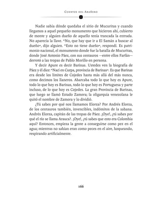C ue n tos de l Ar añ e r o




    Nadie sabía dónde quedaba el sitio de Mucuritas y cuando
llegamos a aquel pequeño monumento que hicieron ahí, cubierto
de monte y alguien dueño de aquello tenía trancada la entrada.
No aparecía la llave. “No, que hay que ir a El Samán a buscar al
dueño”, dijo alguien. “Esto no tiene dueño”, respondí. Es patri-
monio nacional, el monumento donde fue la batalla de Mucuritas,
donde José Antonio Páez, con sus centauros —entre ellos Farfán—
derrotó a las tropas de Pablo Morillo en persona.
    Y decir Apure es decir Barinas. Ustedes ven la biografía de
Páez y él dice: “Nací en Curpa, provincia de Barinas”. Es que Barinas
era desde los límites de Cojedes hasta más allá del más nunca,
como decimos los llaneros. Abarcaba todo lo que hoy es Apure,
todo lo que hoy es Barinas, todo lo que hoy es Portuguesa y parte
incluso, de lo que hoy es Cojedes. La gran Provincia de Barinas,
que luego se llamó Estado Zamora; la oligarquía venezolana le
quitó el nombre de Zamora y lo dividió.
    ¿Tú sabes por qué nos llamamos Elorza? Por Andrés Elorza,
de los centauros también, invencibles, indómitos de la sabana.
Andrés Elorza, capitán de las tropas de Páez. ¡Oye!, ¿tú sabes por
qué el río se llama Arauca?. ¡Oye!, ¿tú sabes que esto era Colombia
aquí? Entonces, empieza la gente a conseguirse como pez en el
agua; mientras no sabían eran como peces en el aire, boqueando,
respirando artiﬁcialmente.




                                  166
 