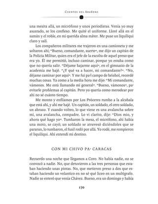 C ue n tos de l Ar añ e r o




una mesita allá, un micrófono y unos periodistas. Venía yo muy
asustado, se los conﬁeso. Me quité el uniforme. Lloré allá en el
samán y el roble, en mi querida alma máter. Me puse un liquiliqui
claro y salí.
     Los compañeros militares me trajeron en una camioneta y me
soltaron ahí; “Bueno, comandante, suerte”, me dijo un capitán de
la Policía Militar, quien era el jefe de la escolta de aquel preso que
era yo. Él me permitió, incluso caminar, porque yo estaba como
que no quería salir. “Déjame bajarme aquí”, en el gimnasio de la
academia me bajé. “¿Y qué va a hacer, mi comandante?”. “No,
déjame caminar por aquí”. Y me fui pa’l campo de béisbol, recordé
muchas cosas. Ya como a la media hora me dijo: “Mi comandante,
vámonos. Me está llamando mi general”. “Bueno, vámonos”, pa’
evitarle problemas al capitán. Pero yo quería como merodear por
ahí no sé cuánto tiempo.
     Me monto y enﬁlamos por Los Próceres rumbo a la alcabala
que está ahí, y ahí me bajé. Un capitán, un soldado, el otro soldado,
un abrazo. Y cuando volteo, lo que viene es una avalancha sobre
mí, una avalancha, compadre. Lo vi clarito, dije: “Dios mío, y
ahora qué hago yo”. Tumbaron la mesa, el micrófono, ahí había
una moto, se cayó; un soldado se atravesó diciéndoles que se
pararan, lo tumbaron, el fusil rodó por allá. Yo rodé, me rompieron
el liquiliqui. Ahí entendí mi destino.


              C O N M I C H I V O P A ’ C A R A CA S

Recuerdo una noche que llegamos a Coro. No había nadie, no se
convocó a nadie. No, que detuvieron a las tres personas que esta-
ban haciendo unas pintas. No, que metieron preso a dos que es-
taban haciendo un volantico en no sé qué liceo en un multígrafo.
Nadie se enteró que venía Chávez. Bueno, era un domingo y había

                                  170
 
