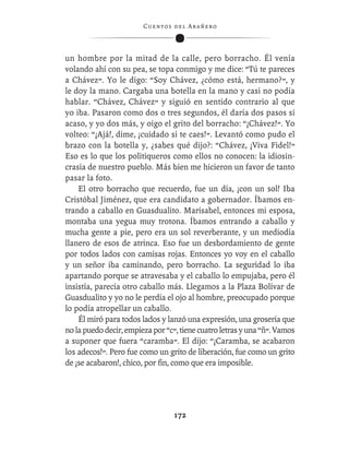 C ue n tos de l Ar añ e r o




un hombre por la mitad de la calle, pero borracho. Él venía
volando ahí con su pea, se topa conmigo y me dice: “Tú te pareces
a Chávez”. Yo le digo: “Soy Chávez, ¿cómo está, hermano?”, y
le doy la mano. Cargaba una botella en la mano y casi no podía
hablar. “Chávez, Chávez” y siguió en sentido contrario al que
yo iba. Pasaron como dos o tres segundos, él daría dos pasos si
acaso, y yo dos más, y oigo el grito del borracho: “¡Chávez!”. Yo
volteo: “¡Ajá!, dime, ¡cuidado si te caes!”. Levantó como pudo el
brazo con la botella y, ¿sabes qué dijo?: “Chávez, ¡Viva Fidel!”
Eso es lo que los politiqueros como ellos no conocen: la idiosin-
crasia de nuestro pueblo. Más bien me hicieron un favor de tanto
pasar la foto.
    El otro borracho que recuerdo, fue un día, ¡con un sol! Iba
Cristóbal Jiménez, que era candidato a gobernador. Íbamos en-
trando a caballo en Guasdualito. Marisabel, entonces mi esposa,
montaba una yegua muy trotona. Íbamos entrando a caballo y
mucha gente a pie, pero era un sol reverberante, y un mediodía
llanero de esos de atrinca. Eso fue un desbordamiento de gente
por todos lados con camisas rojas. Entonces yo voy en el caballo
y un señor iba caminando, pero borracho. La seguridad lo iba
apartando porque se atravesaba y el caballo lo empujaba, pero él
insistía, parecía otro caballo más. Llegamos a la Plaza Bolívar de
Guasdualito y yo no le perdía el ojo al hombre, preocupado porque
lo podía atropellar un caballo.
    Él miró para todos lados y lanzó una expresión, una grosería que
no la puedo decir, empieza por “c”, tiene cuatro letras y una “ñ”. Vamos
a suponer que fuera “caramba”. El dijo: “¡Caramba, se acabaron
los adecos!”. Pero fue como un grito de liberación, fue como un grito
de ¡se acabaron!, chico, por ﬁn, como que era imposible.




                                   172
 