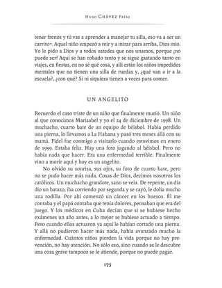 Hugo   Chávez F r í as



tener frenos y tú vas a aprender a manejar tu silla, eso va a ser un
carrito”. Aquel niño empezó a reír y a mirar para arriba, Dios mío.
Yo le pido a Dios y a todos ustedes que nos unamos, porque ¡no
puede ser! Aquí se han robado tanto y se sigue gastando tanto en
viajes, en ﬁestas, en no sé qué cosa, y allí están los niños impedidos
mentales que no tienen una silla de ruedas y, ¿qué van a ir a la
escuela?, ¿con qué? Si ni siquiera tienen a veces para comer.


                         UN ANGELITO

Recuerdo el caso triste de un niño que ﬁnalmente murió. Un niño
al que conocimos Marisabel y yo el 24 de diciembre de 1998. Un
muchacho, cuarto bate de un equipo de béisbol. Había perdido
una pierna, lo llevamos a La Habana y pasó tres meses allá con su
mamá. Fidel fue conmigo a visitarlo cuando estuvimos en enero
de 1999. Estaba feliz. Hay una foto jugando al béisbol. Pero no
había nada que hacer. Era una enfermedad terrible. Finalmente
vino a morir aquí y hoy es un angelito.
    No olvido su sonrisa, sus ojos, su foto de cuarto bate, pero
no se pudo hacer más nada. Cosas de Dios, decimos nosotros los
católicos. Un muchacho grandote, sano se veía. De repente, un día
dio un batazo, iba corriendo por segunda y se cayó, le dolía mucho
una rodilla. Por ahí comenzó un cáncer en los huesos. Él me
contaba y el papá contaba que tenía dolores, pensaban que era del
juego. Y los médicos en Cuba decían que si se hubiese hecho
exámenes un año antes, a lo mejor se hubiese actuado a tiempo.
Pero cuando ellos actuaron ya aquí le habían cortado una pierna.
Y allá no pudieron hacer más nada, había avanzado mucho la
enfermedad. Cuántos niños pierden la vida porque no hay pre-
vención, no hay atención. No sólo eso, sino cuando se le descubre
una cosa grave tampoco se le atiende, porque no puede pagar.

                                 175
 