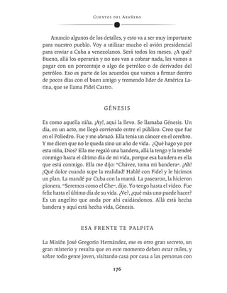 C ue n tos de l Ar añ e r o




    Anuncio algunos de los detalles, y esto va a ser muy importante
para nuestro pueblo. Voy a utilizar mucho el avión presidencial
para enviar a Cuba a venezolanos. Será todos los meses. ¿A qué?
Bueno, allá los operarán y no nos van a cobrar nada, les vamos a
pagar con un porcentaje o algo de petróleo o de derivados del
petróleo. Eso es parte de los acuerdos que vamos a ﬁrmar dentro
de pocos días con el buen amigo y tremendo líder de América La-
tina, que se llama Fidel Castro.


                             GÉNESIS

Es como aquella niña. ¡Ay!, aquí la llevo. Se llamaba Génesis. Un
día, en un acto, me llegó corriendo entre el público. Creo que fue
en el Poliedro. Fue y me abrazó. Ella tenía un cáncer en el cerebro.
Y me dicen que no le queda sino un año de vida. ¿Qué hago yo por
esta niña, Dios? Ella me regaló una bandera, allá la tengo y la tendré
conmigo hasta el último día de mi vida, porque esa bandera es ella
que está conmigo. Ella me dijo: “Chávez, toma mi bandera”. ¡Ah!
¡Qué dolor cuando supe la realidad! Hablé con Fidel y le hicimos
un plan. La mandé pa’ Cuba con la mamá. La pasearon, la hicieron
pionera. “Seremos como el Che”, dijo. Yo tengo hasta el video. Fue
feliz hasta el último día de su vida. ¿Ve?, ¿qué más uno puede hacer?
Es un angelito que anda por ahí cuidándonos. Allá está hecha
bandera y aquí está hecha vida, Génesis.


                  ESA FRENTE TE PALPITA

La Misión José Gregorio Hernández, ese es otro gran secreto, un
gran misterio y resulta que en este momento deben estar miles, y
sobre todo gente joven, visitando casa por casa a las personas con

                                  176
 
