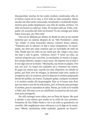 Hugo   Chávez F r í as



discapacidad, muchas de las cuales estaban condenadas allá, en
el último cuarto de la casa, a vivir toda su vida acostados. Ahora
muchos de ellos están caminando, estudiando o recibiendo imple-
mentos para poder desplazarse, una silla de ruedas, etcétera. Un
niño sin brazos ya salió pa´ Cuba. El carajito salió pa´ Cuba, com-
padre ¿Te acuerdas del niño sin brazos? Yo me consigo por todos
lados cosas que, ¡ay, Dios mío!
    Una vez en Sabaneta pa’ dentro, en donde yo nací, se me ocurrió
meterme por un camino después de un “Aló Presidente”, como
“pa’ relajá” el alma buscando sabana. Llanero busca sabana.
“Vámonos por la sabana”, le dije a unos compañeros. Yo mane-
jando, me metí por unos caminos que yo recordaba de toda mi
vida. Desde que era niño no me metía por ahí. Llego a una casa,
me bajo y sale la gente. “¡Chávez, mira!” Y viene un niño, un
catirito avispa’íto así y una foto. La muchacha, la mamá y el papá.
Era campo adentro, campo y unas vacas. De repente veo al niño y
le veo algo raro en la frente. “Muchacho, esa frente te palpita. Ven
acá, ven acá”. Le toqué con cuidadito así y entonces me entero.
El papá me cuenta que, cuando era más chiquitito, un caballo lo
pateó: ¡pa! Está vivo de milagro, le destrozó todo esto, medio lo
arreglaron ahí y le cosieron, pero le dejaron el cerebro palpitando
detrás del pellejo, sin hueso. Cualquier golpe, cualquier accidente
y el cerebro estaba allí desprotegido. Éste es el hueso más duro
que uno tiene o uno de los más duros, ¿no?, el frontal, para proteger
el cerebro, pues la naturaleza es sabia. Bueno, pa’ Cuba se lo mandé
a Fidel. ¡Ay! allá está, ya es un caballerito, le pusieron ahí una pró-
tesis para protegerlo.
    Por allá conseguí otros niños, por un llano de Apure. Me paré
a saludar a una señora que estaba en la orilla de una carretera.
Veníamos de San Pablo Paeño y veo a un niño ya grandecito, un
correlón. Ahí cargábamos unos refrescos y yo le digo en la camio-
neta: “Miren, muchachos, están sudando, ¿quieren un fresco?”.

                                 177
 