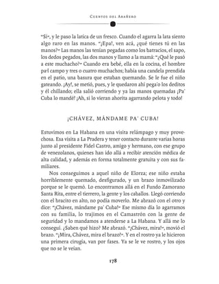 C ue n tos de l Ar añ e r o




“Sí”, y le paso la latica de un fresco. Cuando el agarra la lata siento
algo raro en las manos. “¡Epa!, ven acá, ¿qué tienes tú en las
manos?” Las manos las tenían pegadas como los batracios, el sapo,
los dedos pegados, las dos manos y llamo a la mamá: “¿Qué le pasó
a este muchacho?” Cuando era bebé, ella en la cocina, el hombre
pa’l campo y tres o cuatro muchachos; había una candela prendida
en el patio, una basura que estaban quemando. Se le fue el niño
gateando. ¡Ay!, se metió, pues, y le quedaron ahí pega'o los deditos
y él chillando; ella salió corriendo y ya las manos quemadas ¡Pa'
Cuba lo mandé! ¡Ah, si lo vieran ahorita agarrando pelota y todo!


             ¡ C H Á V E Z , M Á N D A M E P A ' CU B A !

Estuvimos en La Habana en una visita relámpago y muy prove-
chosa. Esa visita a La Pradera y tener contacto durante varias horas
junto al presidente Fidel Castro, amigo y hermano, con ese grupo
de venezolanos, quienes han ido allá a recibir atención médica de
alta calidad, y además en forma totalmente gratuita y con sus fa-
miliares.
    Nos conseguimos a aquel niño de Elorza; ese niño estaba
horriblemente quemado, desﬁgurado, y un brazo inmovilizado
porque se le quemó. Lo encontramos allá en el Fundo Zamorano
Santa Rita, entre el tierrero, la gente y los caballos. Llegó corriendo
con el bracito en alto, no podía moverlo. Me abrazó con el otro y
dice: “¡Chávez, mándame pa' Cuba!” Ese mismo día lo agarramos
con su familia, lo trajimos en el Camastrón con la gente de
seguridad y lo mandamos a atenderse a La Habana. Y allá me lo
conseguí. ¿Saben qué hizo? Me abrazó. “¡Chávez, mira!”, movió el
brazo. “¡Mira, Chávez, mira el brazo!”. Y en el rostro ya le hicieron
una primera cirugía, van por fases. Ya se le ve rostro, y los ojos
que no se le veían.

                                   178
 