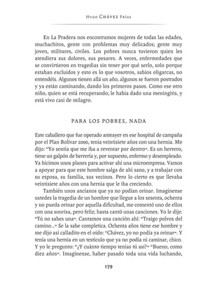 Hugo   Chávez F r í as



    En La Pradera nos encontramos mujeres de todas las edades,
muchachitos, gente con problemas muy delicados; gente muy
joven, militares, civiles. Los pobres nunca tuvieron quien les
atendiera sus dolores, sus pesares. A veces, enfermedades que
se convirtieron en tragedias sin tener por qué serlo, solo porque
estaban excluidos y esto es lo que vosotros, sabios oligarcas, no
entendéis. Algunos tienen allá un año, algunos se fueron postrados
y ya están caminando, dando los primeros pasos. Como ese otro
niño, quien se está recuperando; le había dado una meningitis, y
está vivo casi de milagro.


                PARA LOS POBRES, NADA

Este caballero que fue operado anteayer en ese hospital de campaña
por el Plan Bolívar 2000, tenía veintisiete años con una hernia. Me
dijo: “Yo sentía que me iba a reventar por dentro”. Es un herrero,
tiene un galpón de herrería y, por supuesto, enfermo y desempleado.
Ya hicimos unos planes para activar ahí una microempresa. Vamos
a apoyar para que este hombre salga de ahí sano, y a trabajar con
su esposa, su familia, sus vecinos. Pero lo cierto es que llevaba
veintisiete años con una hernia que le iba creciendo.
    También unos ancianos que ya no podían orinar. Imagínense
ustedes la tragedia de un hombre que llegue a los sesenta, ochenta
y no pueda orinar por aquella diﬁcultad, me comentó uno de ellos
con una sonrisa, pero feliz; hasta cantó unas canciones. Yo le dije:
“Tú no sabes una”. Cantamos una canción ahí: “Traigo polvos del
camino…” Se la sabe completica. Ochenta años tiene ese hombre y
me dijo así calladito en el oído: “Chávez, yo no podía ya orinar”. Y
tenía una hernia en un testículo que ya no podía ni caminar, chico.
Y yo le pregunto: “¿Y cuánto tiempo tenías tú así?” “Bueno, como
diez años”. Imagínense, haber pasado toda una vida luchando,

                                179
 