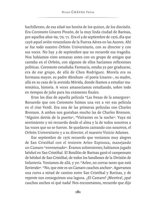Hugo   Chávez F r í as



bachillerato, de esa edad tan bonita de los quince, de los dieciséis.
Era Coromoto Linares Pinzón, de la muy linda ciudad de Barinas,
por aquellos años ’69, ’70, ’71. Era el 3 de septiembre de 1976, día que
cayó aquel avión venezolano de la Fuerza Aérea en las Azores. Ahí
se fue todo nuestro Orfeón Universitario, con su director y con
sus voces. No hay 3 de septiembre que no recuerde esa tragedia.
Nos habíamos visto semanas antes con un grupo de amigos que
cantaba en el Orfeón, con algunos de ellos hacíamos reﬂexiones
políticas. Coromoto estudiaba Farmacia, estaba ya por graduarse,
era de ese grupo, de allá de Cheo Rodríguez. Morela era su
hermana mayor, su padre Abraham –el poeta Linares–, su madre,
allá en su casa de la avenida Mérida, donde íbamos a estudiar ma-
temática, historia. A veces amanecíamos estudiando, sobre todo
en tiempos de julio para los exámenes ﬁnales.
    Eran los días de aquella película “Las fresas de la amargura”.
Recuerdo que con Coromoto fuimos una vez a ver esa película
en el cine Verdi. Era una de las primeras películas con Charles
Bronson. A ambos nos gustaban mucho las de Charles Bronson.
“Alguien detrás de la puerta”, “Visitantes en la noche”. Vaya mi
sentimiento y mi recuerdo desde el alma y la de todos nosotros a
las voces que no se fueron. Se quedaron cantando con nosotros, el
Orfeón Universitario y a su director, el maestro Vinicio Adames.
    Ese septiembre de 1976 recuerdo que veníamos muy alegres
de San Cristóbal con el teniente Arleo Espinoza, manejando
un Camaro “envenenado”. Éramos subtenientes; habíamos jugado
béisbol en San Cristóbal. El Batallón de Barinas ganó el campeonato
de béisbol de San Cristóbal, de todos los batallones de la División de
Infantería. Veníamos de allá, y yo: “Arleo, no corras tanto que está
lloviendo”. “No, que este es un Camaro cauchos anchos”. Agarramos
una curva a mitad de camino entre San Cristóbal y Barinas, y de
repente nos conseguimos una laguna. ¿El Camaro? ¡Mentira!, ¡qué
cauchos anchos ni qué nada! Nos encunetamos, recuerdo que dijo

                                  181
 