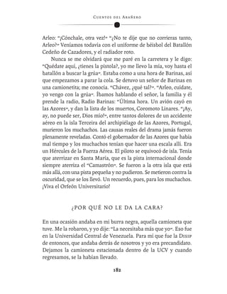 C ue n tos de l Ar añ e r o




Arleo: “¡Cónchale, otra vez!” “¿No te dije que no corrieras tanto,
Arleo?” Veníamos todavía con el uniforme de béisbol del Batallón
Cedeño de Cazadores, y el radiador roto.
    Nunca se me olvidará que me paré en la carretera y le digo:
“Quédate aquí, ¿tienes la pistola?, yo me llevo la mía, voy hasta el
batallón a buscar la grúa”. Estaba como a una hora de Barinas, así
que empezamos a parar la cola. Se detuvo un señor de Barinas en
una camionetita; me conocía. “Chávez, ¿qué tal?”. “Arleo, cuídate,
yo vengo con la grúa”. Íbamos hablando el señor, la familia y él
prende la radio, Radio Barinas: “Última hora. Un avión cayó en
las Azores”, y dan la lista de los muertos, Coromoto Linares. “¡Ay,
ay, no puede ser, Dios mío!”, entre tantos dolores de un accidente
aéreo en la isla Terceira del archipiélago de las Azores, Portugal,
murieron los muchachos. Las causas reales del drama jamás fueron
plenamente reveladas. Contó el gobernador de las Azores que había
mal tiempo y los muchachos tenían que hacer una escala allí. Era
un Hércules de la Fuerza Aérea. El piloto se equivocó de isla. Tenía
que aterrizar en Santa María, que es la pista internacional donde
siempre aterriza el “Camastrón”. Se fueron a la otra isla que está
más allá, con una pista pequeña y no pudieron. Se metieron contra la
oscuridad, que se los llevó. Un recuerdo, pues, para los muchachos.
¡Viva el Orfeón Universitario!


             ¿ P OR Q U É N O L E D A L A CA R A ?

En una ocasión andaba en mi burra negra, aquella camioneta que
tuve. Me la robaron, y yo dije: “La necesitaba más que yo”. Eso fue
en la Universidad Central de Venezuela. Para mí que fue la Disip
de entonces, que andaba detrás de nosotros y yo era precandidato.
Dejamos la camioneta estacionada dentro de la UCV y cuando
regresamos, se la habían llevado.

                                  182
 