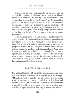 Hugo   Chávez F r í as



    Entonces en esa otra ocasión andaba en esa camioneta un
día por ahí, por el este de Caracas, en una esquina por Chuao,
donde está el semáforo. Del lado izquierdo de mi ventanilla veo
un carro lujoso y una dama muy elegante. Y ahí llegaban niños
pidiendo. Qué dilema tan grande, un niño al lado, ahí en tu ven-
tanilla, y uno lo que quiere es decirle algo, pero está la cola y el
semáforo. Entonces o tú te bajas y agarras el niño, te lo llevas y
hablas con él, cosa que a veces no hay tiempo por la dinámica
de los días, o le das algo. Yo le di algo al niño. No me gusta,
pero lo hice.
    Vi a la mujer del carro de al lado. ¿Saben lo que hizo con otro
niño que estaba ahí? Como su vidrio era de botones, pues el vidrio
sube rápido y ella le subió el vidrio, estoy seguro que sin inten-
ción. Pero lo hizo y después se puso tan nerviosa que puso en
peligro hasta la vida del niño. Le agarró la mano con el vidrio, des-
pués no encontraba qué hacer y el niño gritando ahí. Yo me bajé,
le he armado un lío a aquella señora. El chamo halaba la mano y
aquello pudo al menos haberle roto los huesitos. El niño quería
sacar la mano y no podía, y yo le grité: ¿Por qué usted no puede
darle la cara al niño?, ¿por qué le va a cerrar el vidrio así tan feo?
Luego ella reconoció, se calmó y se fue.


                 L OS T R E S R E Y E S M A G O S

Nos fuimos al hospital J. M. De los Ríos en una revista imprevista.
Apenas nos bajamos del vehículo, le digo a Elías que iba conmigo:
“¡Mira, fíjate!, ¿qué es aquello?” Un bojote inmóvil y una cobija
verde clara cubriendo el bojote, en toda la acera de enfrente del
hospital de niños J. M. De los Ríos. Teníamos que ir directamente
al hospital, pero dije: “¡No, no!, vamos a ver qué es eso. ¿Qué gente
está ahí?”. Los pies sobresalían de un bojote. Empezamos a llamar:

                                 183
 