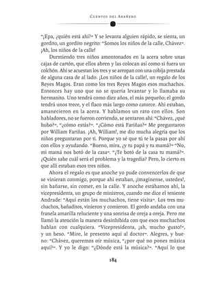 C ue n tos de l Ar añ e r o




“¡Epa, ¿quién está ahí?” Y se levanta alguien rápido, se sienta, un
gordito, un gordito negrito: “Somos los niños de la calle, Chávez”.
¡Ah, los niños de la calle!
    Durmiendo tres niños amontonados en la acera sobre unas
cajas de cartón, que ellos abren y las colocan así como si fuera un
colchón. Ahí se acuestan los tres y se arropan con una cobija prestada
de alguna casa de al lado. ¡Los niños de la calle!, un regalo de los
Reyes Magos. Eran como los tres Reyes Magos esos muchachos.
Entonces hay uno que no se quería levantar y lo llamaba su
hermanito. Uno tendrá como diez años, el más pequeño; el gordo
tendrá unos trece, y el ﬂaco más largo como catorce. Ahí estaban,
amanecieron en la acera. Y hablamos un rato con ellos. Son
habladores, no se fueron corriendo, se sentaron ahí: “Chávez, ¿qué
hubo?”, “¿cómo estás?”. “¿Cómo está Fariñas?” Me preguntaron
por William Fariñas. ¡Ah, William!, me dio mucha alegría que los
niños preguntaran por ti. Porque yo sé que tú te la pasas por ahí
con ellos y ayudando. “Bueno, mira, ¿y tu papá y tu mamá?” “No,
mi mamá nos botó de la casa”. “¿Te botó de la casa tu mamá?”.
¿Quién sabe cuál será el problema y la tragedia? Pero, lo cierto es
que allí estaban esos tres niños.
    Ahora el regalo es que anoche yo pude convencerlos de que
se vinieran conmigo, porque ahí estaban, ¡imagínense, ustedes!,
sin bañarse, sin comer, en la calle. Y anoche estábamos ahí, la
vicepresidenta, un grupo de ministros, cuando me dice el teniente
Andrade: “Aquí están los muchachos, tiene visita”. Los tres mu-
chachos, bañaditos, vinieron y comieron. El gordo andaba con una
franela amarilla reluciente y una sonrisa de oreja a oreja. Pero me
llamó la atención la manera desinhibida con que esos muchachos
hablan con cualquiera. “Vicepresidenta, ¡ah, mucho gusto!”,
y un beso. “Mire, le presento aquí al doctor”. Alegres, y bue-
no: “Chávez, queremos oír música, “¿por qué no pones música
aquí?”. Y yo le digo: “¿Dónde está la música?”. “Aquí lo que

                                  184
 
