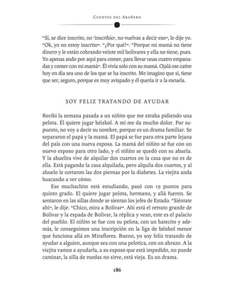 C ue n tos de l Ar añ e r o




“Sí, se dice inscrito, no ‘inscribío’, no vuelvas a decir eso”, le dije yo.
“Ok, yo no estoy inscrito”. “¿Por qué?”. “Porque mi mamá no tiene
dinero y le están cobrando veinte mil bolívares y ella no tiene, pues.
Yo apenas ando por aquí para comer, para llevar unas cuatro empana-
das y comer con mi mamá”. Él vivía solo con su mamá. Ojalá ese catire
hoy en día sea uno de los que se ha inscrito. Me imagino que sí, tiene
que ser, seguro, porque es muy avispado y él quería ir a la escuela.


           S OY F E L I Z T R A T A N D O D E A Y U D A R

Recibí la semana pasada a un niñito que me estaba pidiendo una
pelota. Él quiere jugar béisbol. A mí me da mucho dolor. Por su-
puesto, no voy a decir su nombre, porque es un drama familiar. Se
separaron el papá y la mamá. El papá se fue para otra parte lejana
del país con una nueva esposa. La mamá del niñito se fue con un
nuevo esposo para otro lado, y el niñito se quedó con su abuela.
Y la abuelita vive de alquilar dos cuartos en la casa que no es de
ella. Está pagando la casa alquilada, pero alquila dos cuartos, y al
abuelo le cortaron las dos piernas por la diabetes. La viejita anda
buscando a ver cómo.
    Ese muchachito está estudiando, pasó con 19 puntos para
quinto grado. El quiere jugar pelota, hermano, y allá fueron. Se
sentaron en las sillas donde se sientan los jefes de Estado. “Siéntate
ahí”, le dije. “Chico, mira a Bolívar”. Ahí está el retrato grande de
Bolívar y la espada de Bolívar, la réplica y vean, este es el palacio
del pueblo. El niñito se fue con su pelota, con un batecito y ade-
más, le conseguimos una inscripción en la liga de béisbol menor
que funciona allá en Miraﬂores. Bueno, yo soy feliz tratando de
ayudar a alguien, aunque sea con una pelotica, con un abrazo. A la
viejita vamos a ayudarla, a su esposo que está impedido, no puede
caminar, la silla de ruedas no sirve, está vieja. Es un drama.

                                    186
 