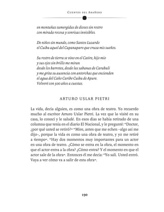 C ue n tos de l Ar añ e r o




   en montañas sumergidas de dioses sin rostro
   con mirada rocosa y sonrisas invisibles.

   De niños sin mundo, como Santos Luzardo
   el Cuiba aquel del Capanaparo que cruza mis sueños.

   Su rostro de tierra se vino en el Catire, hijo mío
   y sus ojos sin brillo me miran
   desde los barrotes, desde las sabanas de Carabalí
   y me grita su ausencia con antorchas que encienden
   el agua del Caño Caribe Cuiba de Apure.
   Volveré con 500 años a cuestas.


                  ARTURO USLAR PIETRI

La vida, decía alguien, es como una obra de teatro. Yo recuerdo
mucho al escritor Arturo Uslar Pietri. La vez que lo visité en su
casa, lo conocí y le saludé. En esos días se había retirado de una
columna que tenía en el diario El Nacional, y le pregunté: “Doctor,
¿por qué usted se retiró?” “Mire, antes que me echen –algo así me
dijo–, porque la vida es como una obra de teatro, y yo me retiré
a tiempo”. “Hay dos momentos muy importantes para un actor
en una obra de teatro. ¿Cómo se entra en la obra, el momento en
que el actor entra a la obra? ¿Cómo entra? Y el momento en que el
actor sale de la obra”. Entonces él me decía: “Yo salí. Usted entró.
Vaya a ver cómo va a salir de esta obra”.




                                  190
 