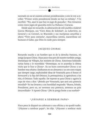 C ue n tos de l Ar añ e r o




montado en no sé cuántos aviones presidenciales y esto lo voy a es-
cribir: “Primer avión presidencial donde no hay un whisky”. Y lo
escribió. “No, aquí lo que hay es jugo de guayaba”. Nos tomamos
como cinco jugos de guayaba entre La Habana y Caracas.
    Desde aquí mi recuerdo, la admiración de este pueblo a Gabriel
García Márquez, sus “Cien Años de Soledad”, su Laberinto, su
General y su Coronel, su Macondo y sus mariposas amarillas y
ahora “Vivir para contarla”, maravillosa novela, maravilloso ser
humano el Gabo, que Dios lo cuide para siempre.


                       JACQUES CHIRAC

Recuerdo mucho a un hombre que es de la derecha francesa, mi
amigo Jacques Chirac. Hace poco vino por ahí nuestro también amigo,
Dominique de Villepin, fue ministro de Chirac. Estuvimos hablando
varias horas y le recordaba: “Dominique, no te acuerdas la última
visita que le hice a Chirac”. Es un buen conversador Chirac y un
hombre muy efusivo. Estábamos en un almuerzo y yo con unos mapas
que siempre cargo, explicándole ideas de Venezuela para el futuro: el
ferrocarril y la faja del Orinoco, la petroquímica, la agricultura y los
ríos, el Orinoco. Todo aquello. De repente se para Chirac y agarra la
copa de vino y dice: “¡Brindo por Venezuela, que será una potencia
mundial!” Yo me levanto y con humildad respondo: “Bueno, brindo,
Presidente, pero no, no seremos una potencia, seremos un país
desarrollado”. Y ripostó Chirac: “¡No le ponga límite a sus sueños!”


             “¡VÁYANSE A SEMBRAR PAPA!”

Hace poco le disparé un cañonazo a una oﬁcina y no quedó nadie.
“¡Váyanse a sembrar papa!”, les dije. “¡Váyanse a sembrar maíz

                                   192
 